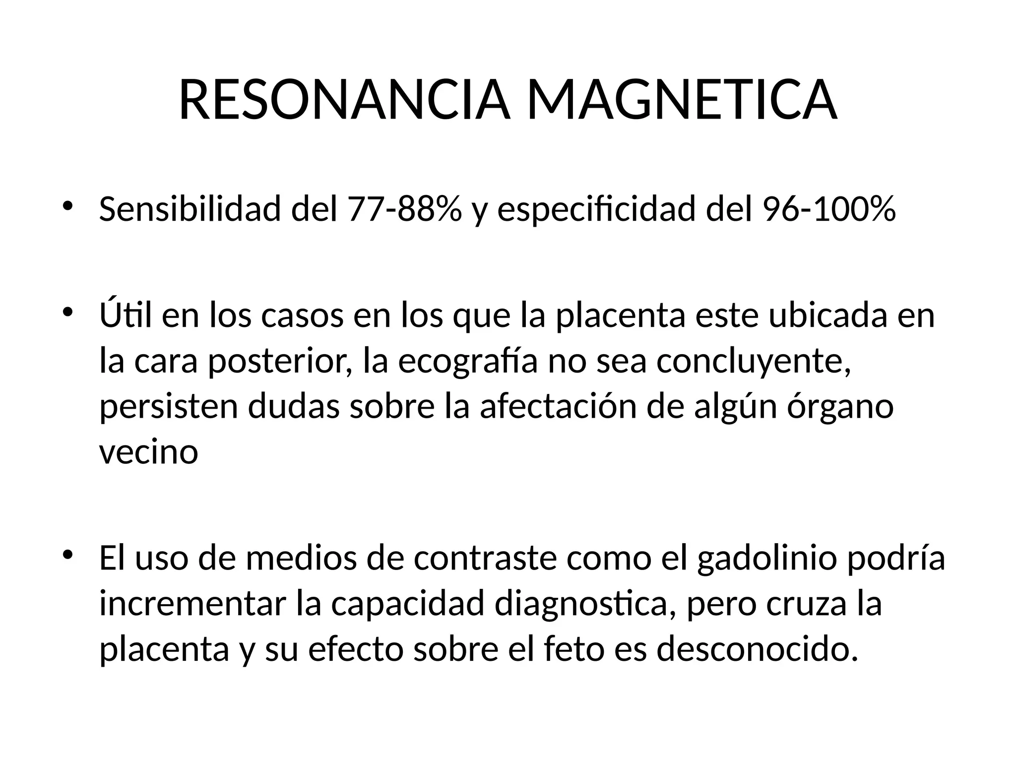 RESONANCIA MAGNETICA
• Sensibilidad del 77-88% y especificidad del 96-100%
• Útil en los casos en los que la placenta este ubicada en
la cara posterior, la ecografía no sea concluyente,
persisten dudas sobre la afectación de algún órgano
vecino
• El uso de medios de contraste como el gadolinio podría
incrementar la capacidad diagnostica, pero cruza la
placenta y su efecto sobre el feto es desconocido.