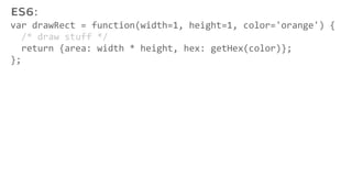 var drawRect = function(width=1, height=1, color='orange') {
/* draw stuff */
return {area: width * height, hex: getHex(color)};
};
ES6:
 