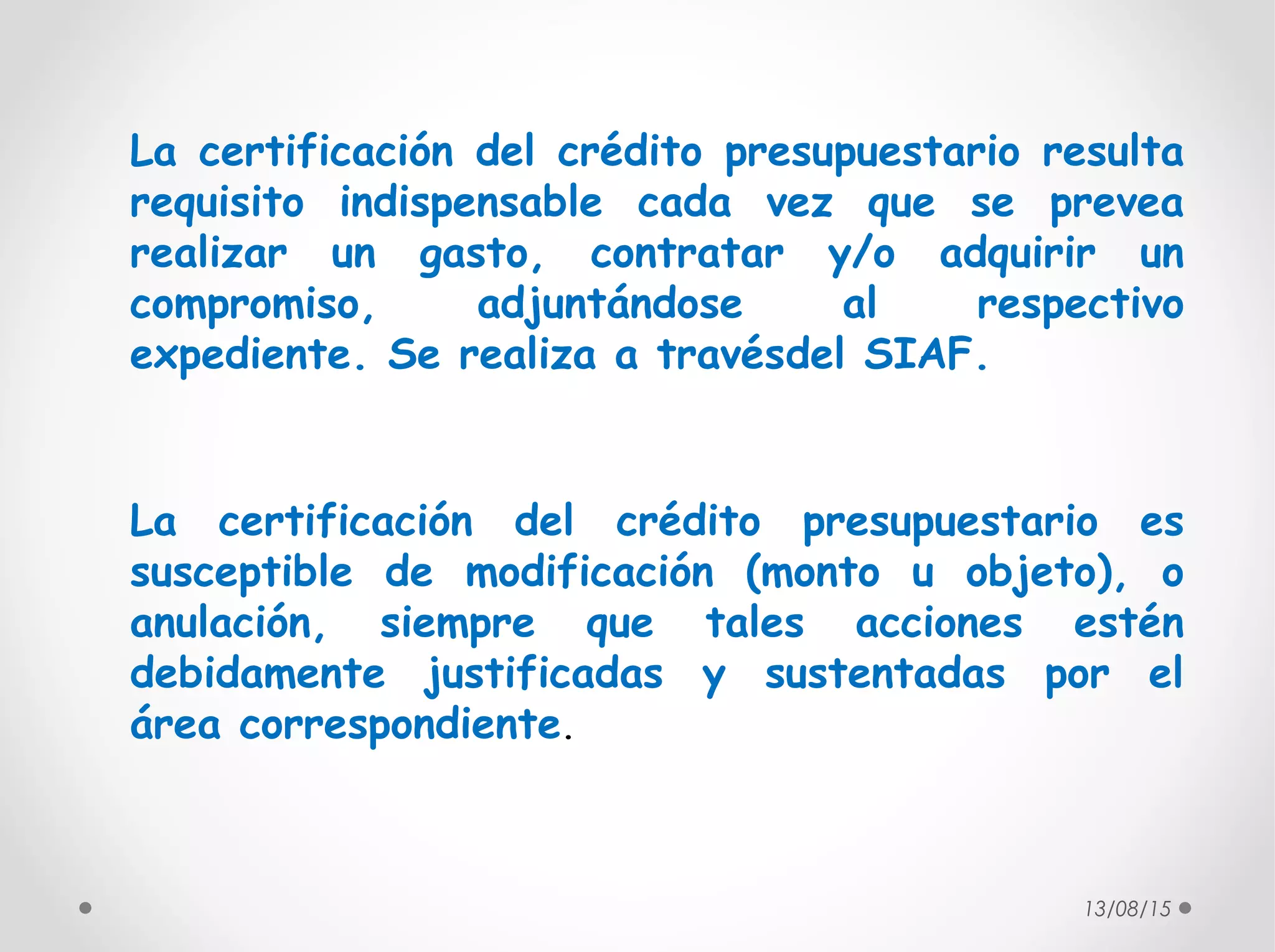 13/08/15
La certificación del crédito presupuestario resulta
requisito indispensable cada vez que se prevea
realizar un gasto, contratar y/o adquirir un
compromiso, adjuntándose al respectivo
expediente. Se realiza a travésdel SIAF.
La certificación del crédito presupuestario es
susceptible de modificación (monto u objeto), o
anulación, siempre que tales acciones estén
debidamente justificadas y sustentadas por el
área correspondiente.
 
