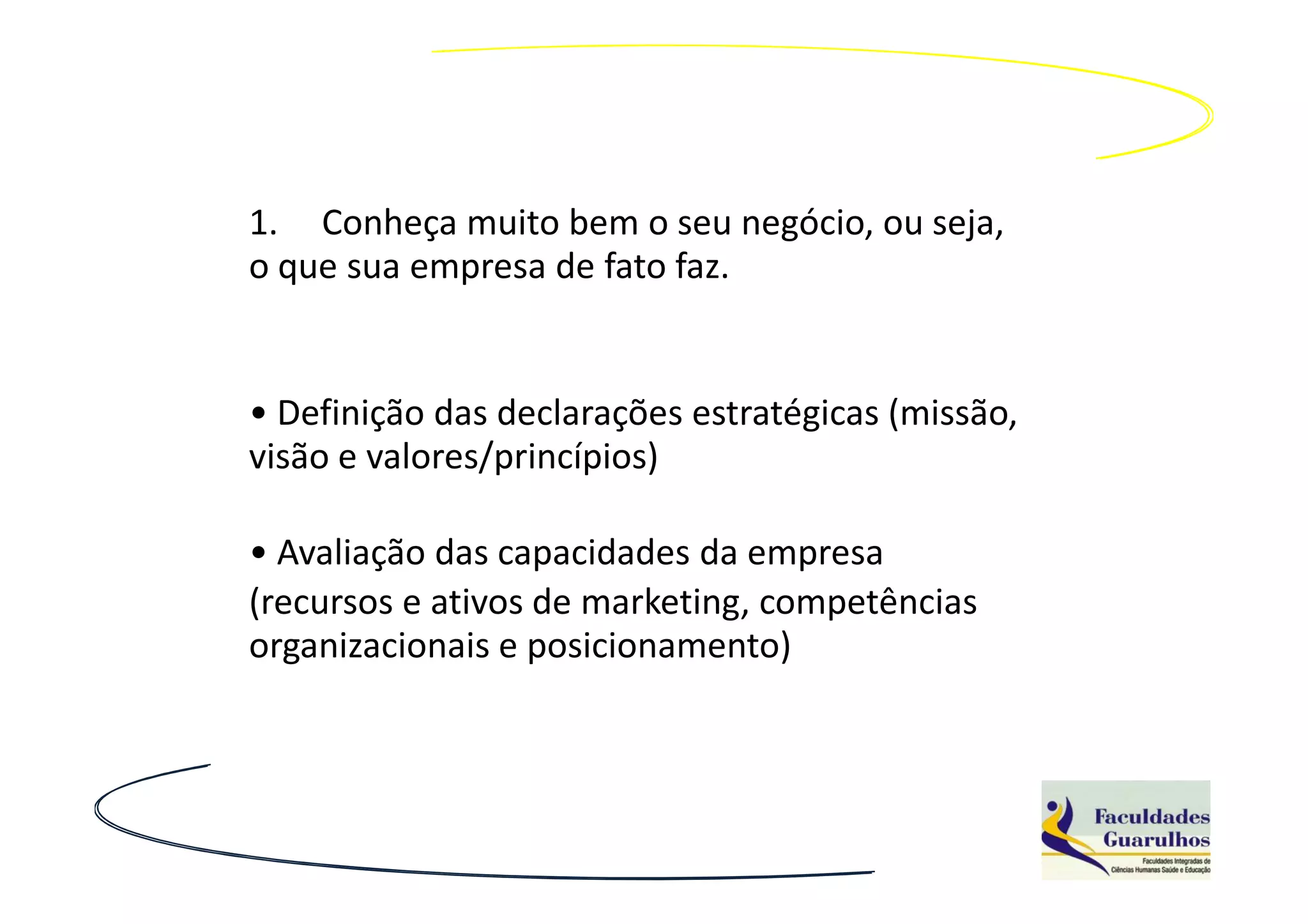 1. Conheça muito bem o seu negócio, ou seja,
o que sua empresa de fato faz.


• Definição das declarações estratégicas (missão,
visão e valores/princípios)

• Avaliação das capacidades da empresa
(recursos e ativos de marketing, competências
organizacionais e posicionamento)
 