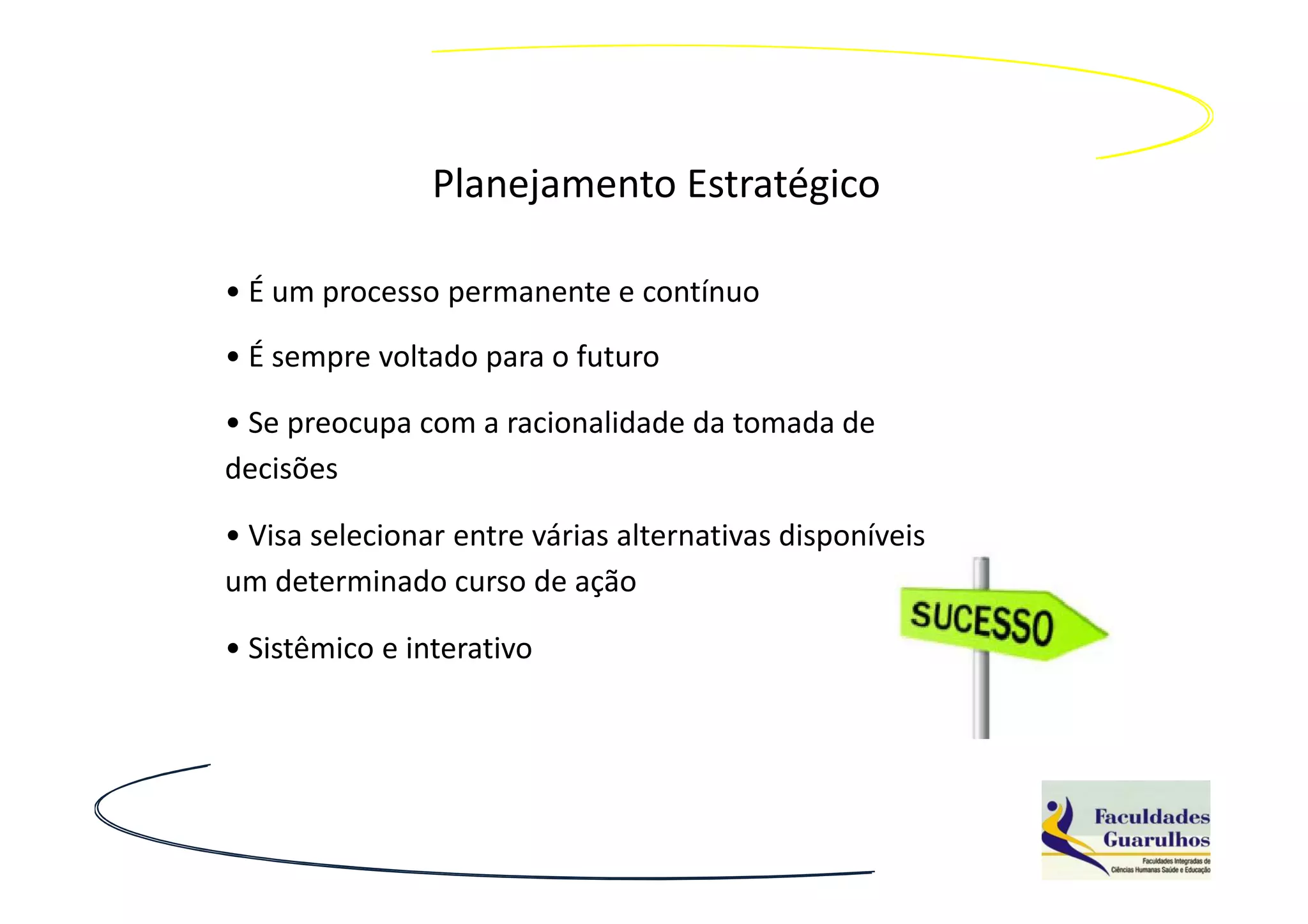 Planejamento Estratégico

• É um processo permanente e contínuo
• É sempre voltado para o futuro

• Se preocupa com a racionalidade da tomada de
decisões

• Visa selecionar entre várias alternativas disponíveis
um determinado curso de ação

• Sistêmico e interativo
 
