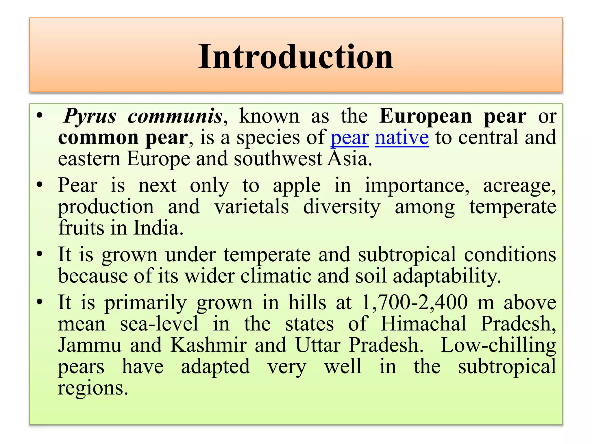Introduction
• Pyrus communis, known as the European pear or
common pear, is a species of pear native to central and
eastern Europe and southwest Asia.
• Pear is next only to apple in importance, acreage,
production and varietals diversity among temperate
fruits in India.
• It is grown under temperate and subtropical conditions
because of its wider climatic and soil adaptability.
• It is primarily grown in hills at 1,700-2,400 m above
mean sea-level in the states of Himachal Pradesh,
Jammu and Kashmir and Uttar Pradesh. Low-chilling
pears have adapted very well in the subtropical
regions.
 