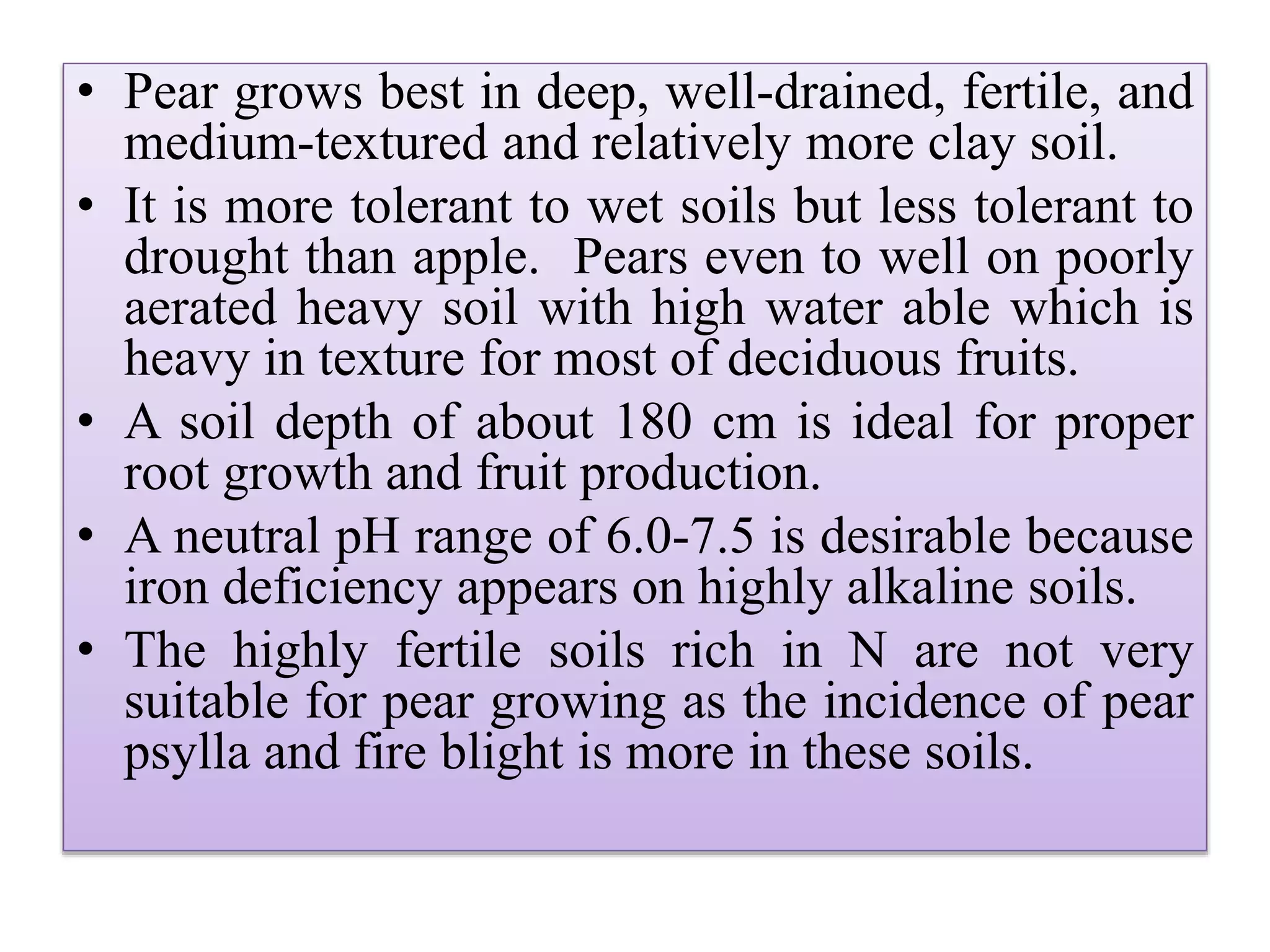 • Pear grows best in deep, well-drained, fertile, and
medium-textured and relatively more clay soil.
• It is more tolerant to wet soils but less tolerant to
drought than apple. Pears even to well on poorly
aerated heavy soil with high water able which is
heavy in texture for most of deciduous fruits.
• A soil depth of about 180 cm is ideal for proper
root growth and fruit production.
• A neutral pH range of 6.0-7.5 is desirable because
iron deficiency appears on highly alkaline soils.
• The highly fertile soils rich in N are not very
suitable for pear growing as the incidence of pear
psylla and fire blight is more in these soils.
 