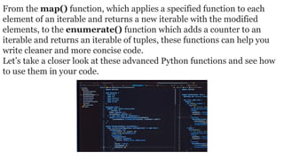 From the map() function, which applies a specified function to each
element of an iterable and returns a new iterable with the modified
elements, to the enumerate() function which adds a counter to an
iterable and returns an iterable of tuples, these functions can help you
write cleaner and more concise code.
Let’s take a closer look at these advanced Python functions and see how
to use them in your code.
 