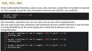 Some mathematical functions, such as sum, min, and max, accept lists of numbers to operate
on. For example, to get the sum of numbers between zero and five, you could do:
But remember, anywhere you can use a list, you can use a list comprehension.
Say you want to get sum, minimum, and maximum of every number between 0 and 100 that
is evenly divisible by 3? No sense typing out a whole list in advance, just use a
comprehension:
 