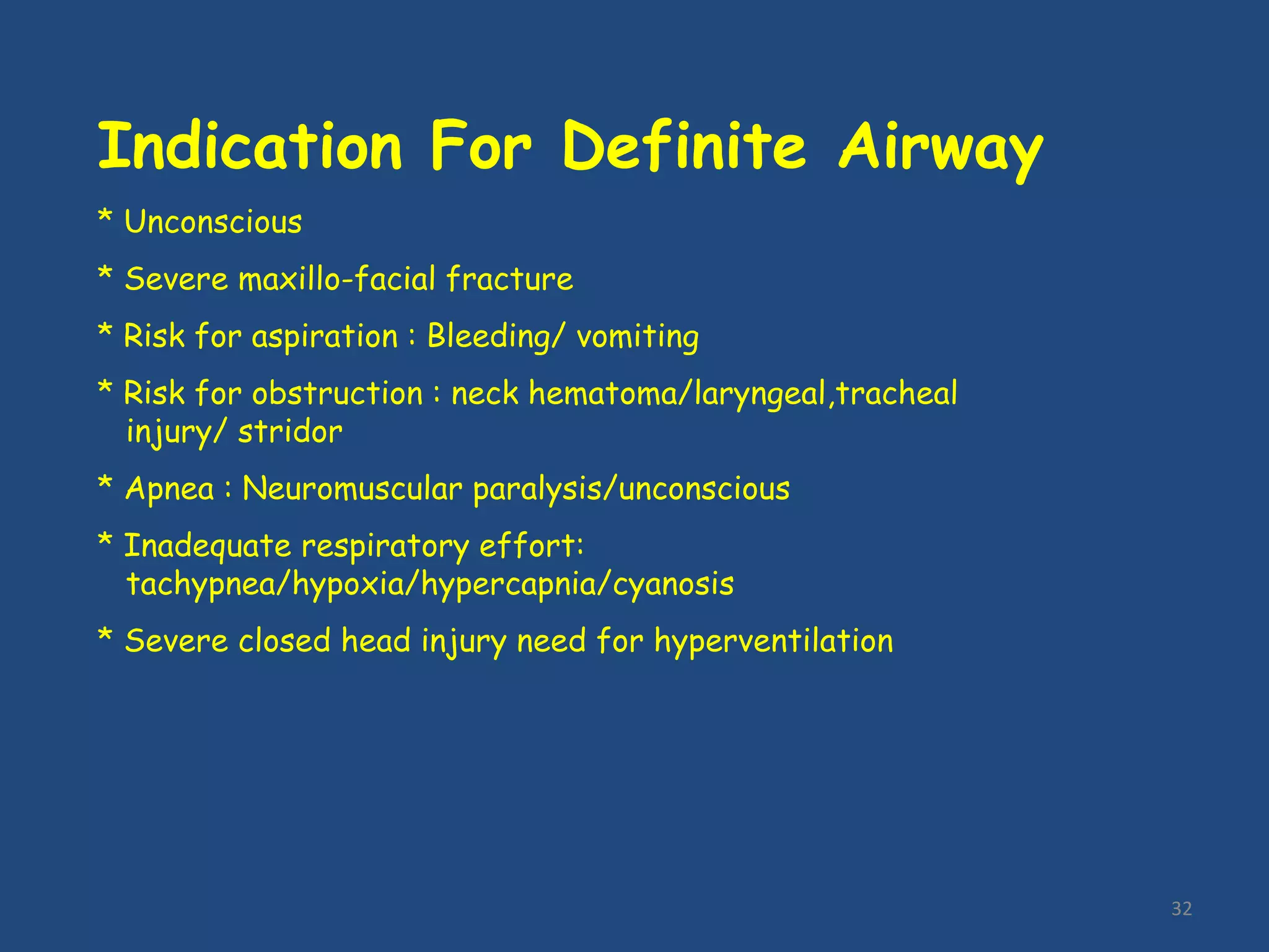 32
Indication For Definite Airway
* Unconscious
* Severe maxillo-facial fracture
* Risk for aspiration : Bleeding/ vomiting
* Risk for obstruction : neck hematoma/laryngeal,tracheal
injury/ stridor
* Apnea : Neuromuscular paralysis/unconscious
* Inadequate respiratory effort:
tachypnea/hypoxia/hypercapnia/cyanosis
* Severe closed head injury need for hyperventilation
 