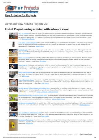 7/22/23, 10:26 AM Advanced View Arduino Projects List - Use Arduino for Projects
https://duino4projects.com/advanced-view-arduino-projects-list/?page31074=3 1/58
Advanced View Arduino Projects List
List of Projects using arduino with advance view:
1. Low Cost Bioprinter The goal of this project is to develop a low-cost bioprinter to make bioprinting more accessible to research institutions.
Currently, low-end bioprinters cost approximately $10,000 while high-end bioprinters cost approximately $170,000. In contrast, our printer
can be built for approximately $375. Supplies: Parts: Ramps 1.4: https://www.amazon.com/HiLetgo-Control-Printer-Su...Arduino…... Listed
under: CNC Machines Projects
2. Super Stylish Automatic Cat Feeder https://youtu.be/uVHh2rHcWi4 Jojo is a super handsome cat.I love him in every aspect, except he keeps
waking me up everyday 4am in the morning for his food, so it's time to get an automatic cat feeder to save my sleep. However, he is so
handsome that…... Listed under: Motor Projects
3. Raft Bird Repeller In this project I will show you how to build a solar-powered Raft Bird Repeller that will get rid of those pesky birds that
poop on your raft. Step 1: Intro https://youtu.be/Z9JdDufT_Ss If you have ever been on a raft, you know just how relaxing…... Listed under:
Solar energy projects
4. Motion Tracking Face https://youtu.be/Nqh3Ej8qfTU Meet Chartreuse! Chartreuse's face follows you when you walk by. When she sees you,
her eyes turn yellow and she gets a happy expression in her eyes. As you walk away, her eyes change to blue and she sadly turns away.
Chartreuse is powered…... Listed under: LED Projects
5. Project Small Car This car was made as a creative activity for students from Erazmus project. The Small Car celebrated big succes. So I've
decided to share this small, unassuming and yet very educative project with community. It's ideal to entertain students, for instance during
public open day…... Listed under: Car Projects
6. Steam Linked Display Shelf Back Story My brother has Funko POP figures that represent his characters that his friends play most often in
video games. We thought that it would be cool if they had a display case that would have LEDs in it to represent their status on…... Listed
under: LED Projects
7. Arduino Water Cycle Diorama https://youtu.be/JqdOQ7wjEsQ We'll be making a diorama presenting the water cycle, using Arduino and some
motors to add movement and lighting. It has a school feel - because it is actually a school project! The presentation scenario is this: The sun
rises in the morning [One…... Listed under: Other Projects
8. Rug With Sensors/ RF Communication With Arduino Micro I recently finished the installation Equally diverse, which is made of a series of
lamps that react to the sensors placed in a rug underneath the lamps.Here is how I made the rug with pressure sensors.I hope you will find it
useful. Step 1:…... Listed under: Sensor – Transducer – Detector Projects
9. Home Presence Simulator and Security Control Device This project allow us to simulate presence and to detect movements in our home. We
can configure a network of devices installed in differents rooms of our home all of them controlled by a main device. This project combines
these features on a single device (PICTURE 1):…... Listed under: Security – Safety Projects
10. Old Man and the Arduino GPS So this Lazy Old Geek (L.O.G.) hasn’t been able to do an Instructable for a few years. At 70 years old, the brain
doesn’t work as well as it used to and it’s hard to focus on big projects let alone try to write about…... Listed under: GPS Based Projects
11. Tim’s Cybot Arduino NANO Remote Control This project is to create an Infrared Remote Control to control the Original Cybot received with
the magazine Ultimate Real Robots, started back in 2001. Reason for making the remote:(a little history) Before the issue of the parts for the
IR handset, Cybot was put…... Listed under: Other Projects
12. Condensation Risk Evaluator Hi everyone, I work as a builder even though I've been always really interested in new technologies. I've learned
a little about 3d printing, Arduino and electronic issues reading a lot. I visit this web regularly so I would like to make my little contribution.…...
Listed under: Other Projects
13. Adaptable Sun Visor Cap The project conducted as part of the Computational Design and Digital Fabrication seminar in the ITECH masters program. The sun
blinds you and you have no hand free? No problem anymore... Here you can find all the important information to build your own adaptable sun visor cap.…...
Use Arduino for Projects
This website uses cookies to improve your experience. We'll assume you're ok with this, but you can opt-out if you wish. Check Privacy Policy
ACCEPT
 