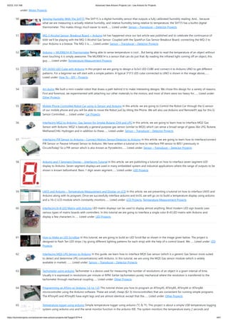 5/2/23, 9:51 AM Advanced View Arduino Projects List - Use Arduino for Projects
https://duino4projects.com/advanced-view-arduino-projects-list/?page31074=4 4/61
under: Motor Projects
50. Sensing Humidity With The SHT15 The SHT15 is a digital humidity sensor that outputs a fully calibrated humidity reading. And… because
what we are measuring is actually relative humidity, and relative humidity being relative to temperature, the SHT15 has a builtin digital
thermometer. This makes things much easier to work…... Listed under: Sensor – Transducer – Detector Projects
51. MQ-3 Alcohol Sensor, Breakout Board + Arduino lot has happened since our last article was published and to celebrate the continuance of
bildr we’ll be playing with the MQ-3 Alcohol Gas Sensor. Coupled with the SparkFun Gas Sensor Breakout Board, connecting the MQ-3 to
your Arduino is a breeze. The MQ-3 is…... Listed under: Sensor – Transducer – Detector Projects
52. Arduino + MLX90614 IR Thermometer Being able to sense temperature is cool… But being able to read the temperature of an object without
even touching it is simply awesome. The MLX90614 is a sensor that can do just that. By reading the infrared light coming off an object, this
guy…... Listed under: Temperature Measurement Projects
53. DIY 3X3X3 LED Cube with Arduino In this project we are going to design a 3x3x3 LED CUBE and connect it to Arduino UNO to get different
patterns. For a beginner we will start with a simple pattern. A typical 3*3*3 LED cube connected to UNO is shown in the image above,…...
Listed under: How To – DIY – Projects
54. Art-duino We built a mini-crawler robot that draws a path behind it to make interesting designs. We chose this design for a variety of reasons.
First and foremost, we experimented with attaching our other materials to the motors, and most of them were too heavy for…... Listed under:
Other Projects
55. Mobile Phone Controlled Robot Car using G-Sensor and Arduino In this article, we are going to Control the Robot Car through the G sensor
of our mobile phone and you will be able to move the Robot just by tilting the Phone. We will also use Arduino and RemoteXY app for this G-
Sensor Controlled…... Listed under: Car Projects
56. Interfacing MQ2 to Arduino- Gas Sensor for Smoke-Butane-CH4 and LPG In this article, we are going to learn how to interface MQ2 Gas
Sensor with Arduino. MQ2 is basically a general purpose gas sensor (similar to MQ5) which can sense a broad range of gases like LPG, Butane,
Methane(CH4), Hydrogen and in addition to these…... Listed under: Sensor – Transducer – Detector Projects
57. Interfacing PIR Sensor to Arduino – Connect Motion Sensor/Detector to Arduino In this article, we are going to learn how to interface/connect
PIR Sensor or Passive Infrared Sensor to Arduino. We have written a tutorial on how to interface PIR sensor to 8051 previously in
CircuitsToday! So a PIR sensor which is also known as Pyroelectric…... Listed under: Sensor – Transducer – Detector Projects
58. Arduino and 7 Segment Display – Interfacing Tutorial In this article, we are publishing a tutorial on how to interface seven segment LED
display to Arduino. Seven segment displays are used in many embedded system and industrial applications where the range of outputs to be
shown is known beforehand. Basic 1 digit seven segment…... Listed under: LED Projects
59. LM35 and Arduino – Temperature Measurement and Display on LCD In this article, we are presenting a tutorial on how to interface LM35 and
Arduino along with its program. Once we successfully interface arduino and lm35, we will go on to build a temperature display using arduino
and a 16×2 LCD module which constantly monitors…... Listed under: LCD Projects, Temperature Measurement Projects
60. Interfacing 8×8 LED Matrix with Arduino LED matrix displays can be used to display almost anything. Most modern LED sign boards uses
various types of matrix boards with controllers. In this tutorial we are going to interface a single color 8×8 LED matrix with Arduino and
display a few characters in…... Listed under: LED Projects
61. How to Make an LED Scrollbar In this tutorial, we are going to build an LED Scroll Bar as shown in the image given below. The project is
designed to flash Ten LED strips ( by giving different lighting patterns for each strip) with the help of a control board. We…... Listed under: LED
Projects
62. Interfacing MQ5 LPG Sensor to Arduino In this guide, we learn how to interface MQ5 Gas sensor (which is a generic Gas Sensor more suited
to detect and determine LPG concentrations) with Arduino. In this tutorial, we are using the MQ5 Gas sensor module (which is widely
available in market) .…... Listed under: Sensor – Transducer – Detector Projects
63. Tachometer using arduino Tachometer is a device used for measuring the number of revolutions of an object in a given interval of time.
Usually it is expressed in revolutions per minute or RPM. Earlier tachometers purely mechanical where the revolution is transferred to the
tachometer through mechanical coupling…... Listed under: Other Projects
64. Programming an ATtiny w/ Arduino 1.6 (or 1.0) This tutorial shows you how to program an ATtiny45, ATtiny85, ATtiny44 or ATtiny84
microcontroller using the Arduino software. These are small, cheap ($2-3) microcontrollers that are convenient for running simple programs.
The ATtiny45 and ATtiny85 have eight legs and are almost identical, except that the…... Listed under: Other Projects
65. Temperature logger using arduino Simple temperature logger using arduino (°C & °F). This project is about a simple USB temperature logging
system using arduino uno and the serial monitor function in the arduino IDE. The system monitors the temperature every 2 seconds and
 