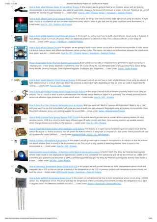 1/10/23, 11:03 AM Advanced View Arduino Projects List - Use Arduino for Projects
https://duino4projects.com/advanced-view-arduino-projects-list/?page31074=4 14/62
How to Build a Soil Moisture Sensor Circuit with an Arduino In this project, we are going to build a soil moisture sensor with an Arduino
microcontroller. A soil moisture sensor, also called a hygrometer, measures the amount of moisture, or water, in the soil. Therefore, we can tell
whether the soil has enough moisture or…... Listed under: How To – DIY – Projects, Sensor – Transducer – Detector Projects
How to Build a Night Light Circuit Using an Arduino In this project, we will go over how to build a night light circuit using an arduino. A night
light circuit is a circuit which will turn on when nighttime comes, which is when it gets dark and the place could use some illumination. It…...
Listed under: How To – DIY – Projects, LED Projects
How to Build a Heat Detector Circuit Using an Arduino In this project, we will go over how to build a heat detector circuit using an Arduino. A
heat detector circuit is a circuit, of course, which can detect the presence or absence of heat. This could be useful for a wide range of
circuits…... Listed under: Sensor – Transducer – Detector Projects
How to Build a Color Sensor Circuit In this project, we are going to build a color sensor circuit with an Arduino microcontroller. A color sensor
is a device that can detect and differentiate between certain primary colors. This sensor can detect and differentiate between the colors white,
blue, green, and red.…... Listed under: How To – DIY – Projects, Sensor – Transducer – Detector Projects
Visual / Aural Guitar Tuner “The Tune Trainer” using arduino Build a strobe tuner with an integrated tone generator to teach tuning by ear. -
=Background=- I have always dabbled in instruments. Over the course of my life, I've attempted (with varying success) Piano, Guitar, Banjo,
Penny Whistle, Ocarina, Panpipes, Great Highland Bagpipes, Smallpipes, and Didgeridoo…... Listed under: Sound – Audio Projects
How to Build a Light Detector Circuit Using an Arduino In this project, we will go over how to build a light detector circuit using an arduino. A
light detector circuit is a circuit which can detect the presence or absence of light, depending on how we write our code to respond to the
varying…... Listed under: How To – DIY – Projects
How to Build an Infrared Proximity Switch Circuit Using an Arduino In this project, we will build an infrared proximity switch circuit using an
arduino. This is a circuit in which a switch activates when the infrared sensor detects an object in its proximity. The infrared proximity switch
sensor is a reflection-type photoelectric snesor which sends…... Listed under: How To – DIY – Projects
How To Build Your Own Ultrasonic Batgoggles using an Arduino Wish you were bat? Want to Experience Echolocation? Want to try to "see"
with your ears? For my first Instructable, I will show you how to build your own ultrasonic Batgoggles using an Arduino microcontroller clone,
Devantech ultrasonic sensor and welding goggles for around $60…... Listed under: Game – Entertainment Projects
How to Build a Simple Force Sensing Resistor (FSR) Circuit In this article, we will go over how to connect a force sensing resistor, or force
sensitive resistor, (FSR) to a circuit to build many different types of useful circuits with them. Force sensing resistors are variable resistors
which change resistance according to the pressure…... Listed under: How To – DIY – Projects
How to Install the Arduino to the Lithium Backpack using arduino The Arduino is an open source hardware input and output circuit and the
Lithium Backpack is a Ardino accessory that will power the Arduino when it is away from a computer or a wall power. These products are sold
at Liquidware for under $34 each.…... Listed under: Interfacing(USB – RS232 – I2c -ISP) Projects
How to Connect a Microphone to an Arduino In this project, we will go over how to connect a microphone to an arduino so that the arduino
can detect whether there is sound in the environment or not. This circuit is only capable of detecting whether there is sound in the
environment or…... Listed under: How To – DIY – Projects
Spectrographic Auroral Indicator – A Northern Lights Warning Device using arduino 3/16/2011 EDIT: The Wing Kp Predicted Geomagnetic
Activity Index model is now deployed and operational. Costello is now considered non-operational and will be discontinued on 23 Mar 2011.
Comments and questions are welcomed at SWPC.CustomerSupport@noaa.gov The Wing Kp Predicted Geomagnetic Activity Index model is
known…... Listed under: Security – Safety Projects
How to Integrate a Temperature Sensor Circuit to an LCD In this project, we will go over how we can build a temperature sensor circuit and
integrate it to an LCD so that we can get a readout of the temperature on the LCD. In previous projects with temperature sensor circuits, we
built the circuit…... Listed under: LCD Projects, Sensor – Transducer – Detector Projects
How to Build a LM335 Temperature Sensor Circuit In this project, we will demonstrate how to build temperature sensor circuit using a LM335
sensor. As a temperature sensor, the circuit will read the temperature of the surrounding environment and relay this temperature to us back
in degrees Kelvin. The difference between an LM335…... Listed under: Sensor – Transducer – Detector Projects
 