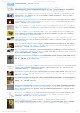 1/10/23, 11:03 AM Advanced View Arduino Projects List - Use Arduino for Projects
https://duino4projects.com/advanced-view-arduino-projects-list/?page31074=4 19/62
DESIGNATOR NOTES TYPE…... Listed under: LED Projects
Building IllyClock – Arduino-based alarm clock in a coffee can using arduino Updated Aug 4, 2011 A streamlined version is now described
here. Beside the enclosure, the original feature of IllyClock is showing the time in colors: 3 hours before wake-up time, color changes from
green to orange; 1 hour before wake-up, the time is shown in red. One…... Listed under: Clock – Timer Project Ideas
Arduino Melody A very easy tutorial that uses only two components. The Arduino plays a short melody on a loudspeaker. The program to
load to the Arduino is one of the programs that is built into the Arduino IDE. Prerequisites Complete tutorial 3 - Starting with Arduino…...
Listed under: Sound – Audio Projects
Twitter Mood Light – The World’s Mood in a Box using arduino How's the world feeling right now? This box tells you. Powered by: an Arduino,
a WiFly wireless module, an RGB LED, Twitter.com and a 9v battery. I’m a news junkie. I want to know everything that is going on in the world
as soon as…... Listed under: Game – Entertainment Projects
Arduino Knight Rider In this tutorial, eight LEDs are interfaced to the Arduino Uno board. This is not complicated – it is just like interfacing a
single LED to the Arduino as done in tutorial 3, but eight times over. A program is then loaded to the Arduino…... Listed under: LED Projects
Make a wall avoiding Robot! using arduino Objective: To create from scratch a working robot that is able to avoid walls and obstacles. Ever
wanted to make a robot that could actually do something, but never had the time or knowledge to do it? Fear no more, this instructable is
just for…... Listed under: Robotics – Automation Project Ideas
Arduino LCD In this tutorial you will connect a LCD (Liquid Crystal Display) to the Arduino Uno and then run the Arduino LCD example
programs that are built into the Arduino IDE. Prerequisites It is recommended for beginners to complete all the Arduino tutorials up to and…...
Listed under: LCD Projects
Arduino and Touchpad Tic Tac Toe using arduino Or, an exercise in input and output multiplexing, and working with bits. And a submission
for the Arduino contest. This is an implementation of a tic tac toe game using a 3x3 array of bicoloured LEDs for a display, a simple resistive
touchpad, and an…... Listed under: Game – Entertainment Project Ideas
Make A Arduino LCD Thermometer In this tutorial, a temperature sensor (MCP9700 linear active thermistor IC) and LCD are connected to the
Arduino. The Arduino reads the temperature from the MCP9700 on analog pin A0 and displays the temperature on the LCD. This video shows
the circuit operating. When touched…... Listed under: LCD Projects
How to wire an arduino-based 3-axis CNC machine using arduino I've seen a number of tutorials about how to build the platform for a 3-axis
CNC milling machine. I have not seen anyone tackle the tricky subject of the electronics. Here now is my attempt to do so. Step 1: Parts You'll
need: - an…... Listed under: CNC Machines Project Ideas
Drive with PID Control on an Arduino Mega 2560 This example shows how to simulate a simple closed-loop control algorithm in Simulink and
how to run it on an Arduino Mega 2560 board. Contents Introduction Prerequisites Required Hardware Task 1 – Build the Vehicle Task 2 –
Build the Motor Controller Task 3 –…... Listed under: Other Projects
Musical MIDI Shoes using arduino Like many people, I often find myself unconsciously tapping my feet, whether it's along to a song or out of
some nervous habit. As fun as that is though, I've always felt as if something has been missing. If only I could trigger the sounds…... Listed
under: Sound – Audio Projects
MIDI Linear Actuator This project uses relays to control a Firgelli Automations linear actuator without feedback. The relays are controlled by
the MIDI Volume (Control Change number CC7) command which is read by the microcontroller and converted into one of the only 3 states of
operation: 1) The…... Listed under: Other Projects
Wallbots: Autonomous Magnetic Robots that Traverse Vertical Surfaces using arduino This Instructable will teach you how to create magnetic
robots that traverse vertical surfaces. These robots can move on any metallic walls, including elevators, whiteboards, refrigerators or metal
doors. The robots are outfitted with several light sensors, allowing them to respond to simple user interactions.…... Listed under: Robotics –
Automation Project Ideas
LPG sensor using arduino LPG sensor using arduino with alarm and cutoff. A simple LPG sensor using arduino is shown in this article. This
circuit indicates the amount of LPG in the air. The circuit sounds an alarm and trips a relay when the concentration is above a
predetermined…... Listed under: Sensor – Transducer – Detector Projects
Make a 8×10 L.E.D Matrix using arduino UPDATE 1: I HAVE ADDED THE CODE FOR CONWAY'S GAME OF LIFE UPDATE 2:
NOW YOU CAN SAVE SOME ARDUINO PINS WITH THE HELP OF 1 SHIFT REGISTER. In this instructable I will show you how to build a quite
fancy 8 by 10 L.E.D matrix(with scrolling text and animations) using the Arduino and 4017 decade…... Listed under: LED Projects
 