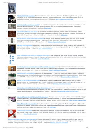 1/10/23, 11:03 AM Advanced View Arduino Projects List - Use Arduino for Projects
https://duino4projects.com/advanced-view-arduino-projects-list/?page31074=4 21/62
PUPPET CONTROLLER using arduino Three kinds of motion: Human, Mechanical, Animation. Blend them together to build a puppet
controller for the real and virtual world. Or, Pacman - three ways. This Instructable includes: - Using an adjustable resistor as input to the
Arduino Micro-controller - Controlling two servo motors from…... Listed under: Game – Entertainment Project Ideas
Intelligent Letter Box using Arduino and GSM In the days of technology postman still comes to our house for delivering the letters, couriers
and parcels. Because some things like courier, parcels can’t sends via email and by using any other electronic media. So for getting
notification of our letter delivery in our…... Listed under: Other Projects
LED Umbrella with Arduino using arduino The LED Umbrella with Arduino combines an umbrella, an 8x10 LED matrix and an Arduino
microcontroller to create a controllable, programmable LED experience in the privacy of your own umbrella. This project was inspired by the
Electric Umbrella by sockmaster and a number of LED matrix instructables…... Listed under: LED Projects
ARDUINO based IR remote control robot using arduino Hi everyone. This my new project IR remote control robot using arduino. This is a
simple design robot you can easily build it. Step 1: Requirements: Project requirements: Arduino uno Tsop1738 (ir receiver) H bridge ic
(L293D) Two dc motor A robot base 9v Battery…... Listed under: Robotics – Automation Project Ideas
Sleek word clock using arduino nspired by drj113's great instructable on making a word clock, I wanted to make my own. After seeing the
(extremely overpriced) commercial "qlocktwo" word clock, I decided to borrow its smooth glossy black design while basing the innards of my
clock on drj113's design. In…... Listed under: Clock – Timer Project Ideas
Project work3:Arduino code and the circuit diagram using arduino In order to realise the “music garden”,the most important part is the
Arduino code and circuit diagram. First of all,I will present my Arduino code:(I will show you the way I think as a flow chart at first) Flow Chart:
Details:this flow chart is a…... Listed under: Sound – Audio Projects
Haptic Feedback device for the Visually Impaired [Project HALO] using arduino I recently watched an episode of Stan Lee’s Superhumans
which featured a blind man who used a series of clicks, like a bat, to echo locate his surroundings. I got to thinking about other blind people
and their ability to navigate freely – without the…... Listed under: Medical – Health based Project Ideas
Hobbyduino Mini V1.0 using arduino Introduction The Hobbyduino Mini is a clone of the Arduino main-board. It contains a ATMega328
processor programmed with the Arduino bootloader. The Hobbyduino does not contain the circuitry for USB communication. I opted to rely
on the FTDI232R serial boards to handle the USB-to-Serial protocol. Here…... Listed under: Development Board – Kits Projects
A simple DIY spectrophotometer using raduino What's all this? This instructable will explain how to build a fairly basic but working
spectrophotometer out of easily sourceable parts. Of course, this device is nothing compared to a commercial spectrophotometer, but it will
allow the builder to understand how such a device works.…... Listed under: Metering – Instrument Project Ideas
Build Your Own Arduino & Bootload an ATmega Microcontroller – part 1 There are many reasons to build your own Arduino circuit on a
protoboard or a custom-designed printed circuit board. At the heart of the Arduino platform is an AVR microcontroller, in usual way you need
a special hardware programmer and suitable hex files to program…... Listed under: Interfacing(USB – RS232 – I2c -ISP) Projects
High-speed Photography with Arduino and CHDK using arduino This project uses an Arduino microcontroller and a laser break-beam trigger
to fire via USB remote a Canon camera modified with CHDK (Canon Hack Development Kit) firmware. Immediate influences are the high-
speed flash photography triggered by sound or light project by Glacial Wanderer and the…... Listed under: Video – Camera – Imaging Projects
Arduino PWM Led Control using arduino Looking for a simple circuit to control the light intensity of Light Emitting Diodes (LEDs) or similar
lighting sources? Here is an Arduino based circuit with three independent pulse width modulated (PWM) channels to fulfil your requirements!
Just follow the schematic diagram to complete the…... Listed under: LED Projects
Lunchtime Clock using arduino Have you ever wished lunchtime were longer, but didn't know where to find those few extra minutes? Well,
wish no longer! Thanks to great in advances in clock technology, I present to you a clock that speeds up 20% every day at 11:00 and slows…...
Listed under: Clock – Timer Project Ideas
Arduino project: Stereo Peak Program Meter using arduino Previously, we introduced the Arduino’s analog-to-digital converter (ADC) in detail, looking at
successive-approximation A-D conversion and how it’s the best compromise between speed and cost. This time, we start putting some of that theory into
practice by building a stereo peak-program meter. Our Peak Program…... Listed under: Metering – Instrument Project Ideas
 