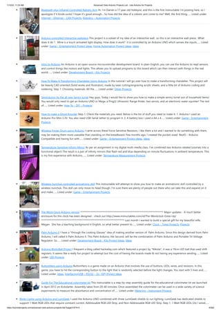1/10/23, 11:03 AM Advanced View Arduino Projects List - Use Arduino for Projects
https://duino4projects.com/advanced-view-arduino-projects-list/?page31074=4 43/62
Bluetooth plus Infrared Controlled Robotic Arm Hi. I’m Darren a 17 year old hobbyist, and this is the first Instructable I’m posting here, so I
apologize if it kinda sucks! I hope it's good enough... So how did the idea of a robotic arm come to me? Well, the first thing…... Listed under:
Internet – Ethernet – LAN Projects, Robotics – Automation Projects
Arduino controlled Interactive wallpiece This project is a subset of my idea of an interactive wall.. so this is an interactive wall-piece.. What
does it do ? Mine is a touch activated light display. How does it work? It is controlled by an Arduino UNO which senses the inputs…... Listed
under: Game – Entertainment Project Ideas, Home Automation Project Ideas, Ideas
Intro to Arduino An Arduino is an open-source microcontroller development board. In plain English, you can use the Arduino to read sensors
and control things like motors and lights. This allows you to upload programs to this board which can then interact with things in the real
world.…... Listed under: Development Board – Kits Projects
How To Make A Transforming Chandelier Using Arduino In this tutorial I will go over how to make a transforming chandelier. This project will
be heavily CAD oriented (Solid works and Illustrator), made by laser cutting/engraving acrylic sheets, and a little bit of Arduino coding and
soldering. Step 1: Choosing materials. All the…... Listed under: Other Projects
Sentriduino! Its the all new Sentry turret Hey guys, Today I would like to show you how to make a simple sentry turret out of household Items!
You would only need to get an Arduino UNO or Mega, a Ping))) Ultrasonic Range finder, two servos, and an electronic water squinter! The rest
of…... Listed under: How To – DIY – Projects
How to make a Ghost Knocker Step 1: Check the materials you need. Below is the list of stuff you need to make it: 1. Arduino I used an
Arduino Pro Mini 3.3V. You also need USB-Serial tether to program it. 2. A battery box I used a AA x 4…... Listed under: Game – Entertainment
Projects
Wireless Finger Drum using Arduino I came across these Force Sensitive Resistors. I like them a lot and I wanted to do something with them,
may be making them more usesable than standing on the breadboard. Few months ago, I created the pocket-sized RevIO - Arduino
Compatible and having fun with…... Listed under: Game – Entertainment Project Ideas, Ideas
Temperature-Sensitive Infinity Mirror As per an assignment in my digital multi-media class, I’ve combined two Arduino-related tutorials into a
functional object! The result is a pair of infinity mirrors that flash red and blue depending on minute fluctuations in ambient temperature. This
is my first experience with Arduino,…... Listed under: Temperature Measurement Projects
Wireless nunchuk controlled animatronic doll This instructable will attempt to show you how to make an animatronic doll controlled by a
wireless nunchuk. This doll can only move its head though. I'm sure there are plenty of people out there who can take this and expand on it
and make…... Listed under: Game – Entertainment Projects
The Word Clock Arduino version ************************************************************************** Major updates - A much better
enclosure for this clock has been designed - check out http://www.instructables.com/id/The-Wordclock-Grew-Up/
************************************************************************** Last month I wanted to build a special gift for my beautiful wife,
Megan. She has a teaching background in English, so what better present to…... Listed under: Clock – Timer Projects, Projects
Palm Arduino II I have a "through the Looking Glasses" idea of making another version of Palm Arduino. Since this design derived from Palm
Arduino, I will called it Palm Arduino II. This Palm Arduino, the Second, will be the combination of Palm Arduino and Portable 5V Voltage
Regulator. So…... Listed under: Development Board – Kits Project Ideas, Ideas
Arduino BlinkyBall Project I frequent a blog called hackaday.com which featured a project by "Nikolai", it was a 10cm LED ball that used shift
registers. It seems like a really fun project to attempt but the cost of having the boards made & not having any experience sending…... Listed
under: LED Projects
ButtonHero using Arduino ButtonHero is a game made on an Arduino that involves the use of buttons, LEDs, wires, and resistors. In this
game, you have to hit the corresponding button to the light that is randomly selected before the light changes. You start with 5 lives and…...
Listed under: Ideas, Interfacing(USB – RS232 – I2c -ISP) Project Ideas
Guide For The Educational colorimeter kit This instructable is a step-by-step assembly guide for the educational colorimeter kit we launched
in April 2012 on Kickstarter. Assembly takes from 20-40 minutes. Once assembled the colorimeter can be used in a wide variety of science
experiments to measure the absorbance and concentration of…... Listed under: Metering – Instrument Projects
Blinky Lights using Arduino and LumiGeek I used the Arduino UNO combined with three LumiGeek shields to run lighting. LumiGeek has dedicated shields to
support 1 Watt RGB LEDs that require constant current, Addressable RGB LED Strip, and Non-Addressable RGB LED Strip. Step 1: 1 Watt RGB LEDs (2x) I wired…...
 