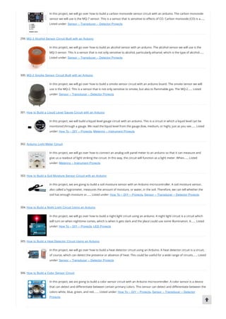 In this project, we will go over how to build a carbon monoxide sensor circuit with an arduino. The carbon monoxide
sensor we will use is the MQ-7 sensor. This is a sensor that is sensitive to e ects of CO. Carbon monoxide (CO) is a……
Listed under: Sensor – Transducer – Detector Projects
299. MQ-3 Alcohol Sensor Circuit Built with an Arduino
In this project, we will go over how to build an alcohol sensor with an arduino. The alcohol sensor we will use is the
MQ-3 sensor. This is a sensor that is not only sensitive to alcohol, particularly ethanol, which is the type of alcohol……
Listed under: Sensor – Transducer – Detector Projects
300. MQ-2 Smoke Sensor Circuit Built with an Arduino
In this project, we will go over how to build a smoke sensor circuit with an arduino board. The smoke sensor we will
use is the MQ-2. This is a sensor that is not only sensitive to smoke, but also to ammable gas. The MQ-2…… Listed
under: Sensor – Transducer – Detector Projects
301. How to Build a Liquid Level Gauge Circuit with an Arduino
In this project, we will build a liquid level gauge circuit with an arduino. This is a circuit in which a liquid level can be
monitored through a gauge. We read the liquid level from the gauge (low, medium, or high), just as you see…… Listed
under: How To – DIY – Projects, Metering – Instrument Projects
302. Arduino Light Meter Circuit
In this project, we will go over how to connect an analog volt panel meter to an arduino so that it can measure and
give us a readout of light striking the circuit. In this way, the circuit will function as a light meter. When…… Listed
under: Metering – Instrument Projects
303. How to Build a Soil Moisture Sensor Circuit with an Arduino
In this project, we are going to build a soil moisture sensor with an Arduino microcontroller. A soil moisture sensor,
also called a hygrometer, measures the amount of moisture, or water, in the soil. Therefore, we can tell whether the
soil has enough moisture or…… Listed under: How To – DIY – Projects, Sensor – Transducer – Detector Projects
304. How to Build a Night Light Circuit Using an Arduino
In this project, we will go over how to build a night light circuit using an arduino. A night light circuit is a circuit which
will turn on when nighttime comes, which is when it gets dark and the place could use some illumination. It…… Listed
under: How To – DIY – Projects, LED Projects
305. How to Build a Heat Detector Circuit Using an Arduino
In this project, we will go over how to build a heat detector circuit using an Arduino. A heat detector circuit is a circuit,
of course, which can detect the presence or absence of heat. This could be useful for a wide range of circuits…… Listed
under: Sensor – Transducer – Detector Projects
306. How to Build a Color Sensor Circuit
In this project, we are going to build a color sensor circuit with an Arduino microcontroller. A color sensor is a device
that can detect and di erentiate between certain primary colors. This sensor can detect and di erentiate between the
colors white, blue, green, and red.…… Listed under: How To – DIY – Projects, Sensor – Transducer – Detector
Projects
 
