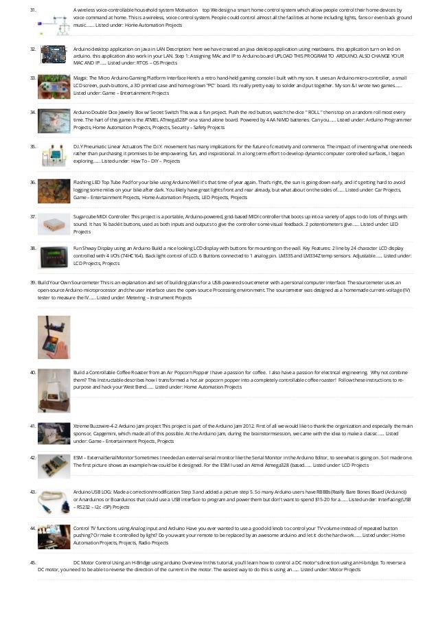 31. A wireless voice-controllable household system
Motivation    top We design a smart home control system which allow people control their home devices by
voice command at home. This is a wireless, voice control system. People could control almost all the facilities at home including lights, fans or even back ground
music.…... Listed under: Home Automation Projects
32. Arduino desktop application on java in LAN
Description: here we have created an java desktop application using neatbeans. this application turn on led on
arduino. this application also work in your LAN. Step 1: Assigning MAc and IP to Arduino board UPLOAD THIS PROGRAM TO  ARDUINO. ALSO CHANGE YOUR
MAC AND IP…... Listed under: RTOS – OS Projects
33. Magpi: The Micro Arduino Gaming Platform Interface
Here's a retro hand-held gaming console I built with my son. It uses an Arduino micro-controller, a small
LCD screen, push-buttons, a 3D printed case and home-grown "PC" board. It's really pretty easy to solder and put together. My son & I wrote two games…...
Listed under: Game – Entertainment Projects
34. Arduino Double Dice Jewelry Box w/ Secret Switch
This was a fun project. Push the red button, watch the dice " ROLL " then stop on a random roll most every
time. The hart of this game is the ATMEL ATmega328P on a stand alone board. Powered by 4 AA NiMD batteries. Can you…... Listed under: Arduino Programmer
Projects, Home Automation Projects, Projects, Security – Safety Projects
35. D.I.Y Pneumatic Linear Actuators
The D.I.Y. movement has many implications for the future of creativity and commerce. The impact of inventing what one needs
rather than purchasing it promises to be empowering, fun, and inspirational. In a long term effort to develop dynamic computer controlled surfaces, I began
exploring…... Listed under: How To – DIY – Projects
36. Flashing LED Top Tube Pad for your bike using Arduino
Well it's that time of year again. That's right, the sun is going down early, and it's getting hard to avoid
logging some miles on your bike after dark. You likely have great lights front and rear already, but what about on the sides of…... Listed under: Car Projects,
Game – Entertainment Projects, Home Automation Projects, LED Projects, Projects
37. Sugarcube MIDI Controller
This project is a portable, Arduino-powered, grid-based MIDI controller that boots up into a variety of apps to do lots of things with
sound. It has 16 backlit buttons, used as both inputs and outputs to give the controller some visual feedback. 2 potentiometers give…... Listed under: LED
Projects
38. Fun Shway Display using an Arduino
Build a nice looking LCD display with buttons for mounting on the wall. Key Features: 2 line by 24 character LCD display
controlled with 4 I/O’s (74HC164). Back light control of LCD. 6 Buttons connected to 1 analog pin. LM335 and LM334Z temp sensors. Adjustable…... Listed under:
LCD Projects, Projects
39. Build Your Own Sourcemeter
This is an explanation and set of building plans for a USB-powered sourcemeter with a personal computer interface. The sourcemeter uses an
open-source Arduino microprocessor and the user interface uses the open-source Processing environment. The sourcemeter was designed as a homemade current-voltage (IV)
tester to measure the IV…... Listed under: Metering – Instrument Projects
40. Build a Controllable Coffee Roaster from an Air Popcorn Popper
I have a passion for coffee.  I also have a passion for electrical engineering.  Why not combine
them? This Instructable describes how I transformed a hot air popcorn popper into a completely controllable coffee roaster!  Follow these instructions to re-
purpose and hack your West Bend…... Listed under: Home Automation Projects
41. Xtreme Buzzwire-4-2 Arduino Jam project
This project is part of the Arduino Jam 2012. First of all we would like to thank the organization and especially the main
sponsor, Capgemini, which made all of this possible. At the Arduino Jam, during the brainstormsession, we came with the idea to make a classic…... Listed
under: Game – Entertainment Projects, Projects
42. ESM – ExternalSerialMonitor
Sometimes I needed an external serial monitor like the Serial Monitor in the Arduino Editor, to see what is going on. So I made one.
The first picture shows an example how could be it designed. For the ESM I used an Atmel Atmega328 (based…... Listed under: LCD Projects
43. Arduino USB
LOG: Made a correction/modification Step 3 and added a picture step 5. So many Arduino users have RBBBs(Really Bare Bones Board (Arduino)) 
or Anarduinos or Boarduinos that could use a USB interface to program and power them but don’t want to spend $15-20 for a…... Listed under: Interfacing(USB
– RS232 – I2c -ISP) Projects
44. Control TV functions using Analog input and Arduino
Have you ever wanted to use a good old knob to control your TV volume instead of repeated button
pushing? Or make it controlled by light? Do you want your remote to be replaced by an awesome arduino and let it do the hard work…... Listed under: Home
Automation Projects, Projects, Radio Projects
45. DC Motor Control Using an H-Bridge using arduino
Overview In this tutorial, you'll learn how to control a DC motor's direction using an H-bridge. To reverse a
DC motor, you need to be able to reverse the direction of the current in the motor. The easiest way to do this is using an…... Listed under: Motor Projects
 