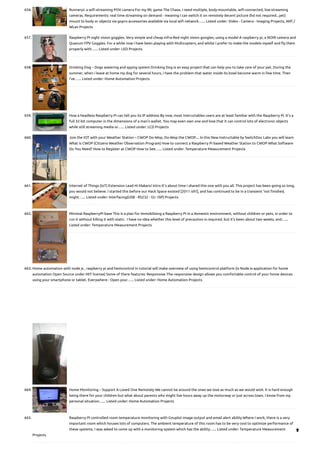 656. Runnerpi: a wifi-streaming POV camera
For my IRL game The Chase, I need multiple, body-mountable, wifi-connected, live-streaming
cameras. Requirements: real time streaming on demand - meaning I can switch it on remotely decent picture (hd not required...yet)
mount to body or objects via gopro accessories available via local wifi network…... Listed under: Video - Camera - Imaging Projects, Wifi /
WLan Projects
657. Raspberry PI night vision goggles.
Very simple and cheap Infra-Red night vision googles, using a model A raspberry pi, a NOIR camera and
Quanum FPV Goggles. For a while now I have been playing with Multicopters, and whilst I prefer to make the models myself and fly them
properly with…... Listed under: LED Projects
658. Drinking Dog – Dogs watering and spying system
Drinking Dog is an easy project that can help you to take care of your pet. During the
summer, when i leave at home my dog for several hours, i have the problem that water inside its bowl become warm in few time. Then
i've…... Listed under: Home Automation Projects
659. How a headless Raspberry Pi can tell you its IP address
By now, most Instructables users are at least familiar with the Raspberry Pi. It's a
full 32-bit computer in the dimensions of a man's wallet. You may even own one and love that it can control lots of electronic objects
while still streaming media or…... Listed under: LCD Projects
660. Join the IOT with your Weather Station – CWOP
Do-Wop, Do-Wop the CWOP.... In this New Instructable by SwitchDoc Labs you will learn
What is CWOP (Citizens Weather Observation Program) How to connect a Raspberry Pi based Weather Station to CWOP What Software
Do You Need? How to Register at CWOP How to See…... Listed under: Temperature Measurement Projects
661. Internet of Things (IoT) Extension Lead
Hi Makers! Intro It's about time I shared this one with you all. This project has been going so long,
you would not believe. I started this before our Hack Space existed [2011 ish?], and has continued to be in a transient 'not finished,
might…... Listed under: Interfacing(USB - RS232 - I2c -ISP) Projects
662. Minimal RaspberryPI base
This is a plan for immobilising a Raspberry PI in a domestic environment, without children or pets, in order to
run it without killing it with static.  I have no idea whether this level of precaution is required, but it's been about two weeks, and…...
Listed under: Temperature Measurement Projects
663. Home automation with node js , raspberry pi and heimcontrol
In tutorial will make overview of using heimcontrol platform (is NodeJs application for home
automation Open Source under MIT license) Some of there features: Responsive :The responsive design allows you comfortable control of your home devices
using your smartphone or tablet. Everywhere : Open your…... Listed under: Home Automation Projects
664. Home Monitoring – Support A Loved One Remotely
We cannot be around the ones we love as much as we would wish. It is hard enough
being there for your children but what about parents who might live hours away up the motorway or just across town. I know from my
personal situation…... Listed under: Home Automation Projects
665. Raspberry Pi controlled room temperature monitoring with Gnuplot image output and email alert ability
Where I work, there is a very
important room which houses lots of computers. The ambient temperature of this room has to be very cool to optimize performance of
these systems. I was asked to come up with a monitoring system which has the ability…... Listed under: Temperature Measurement
Projects

 