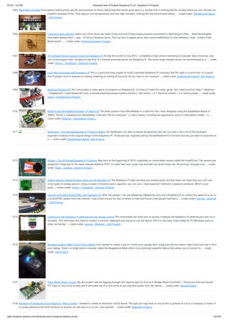 9/7/22, 1:44 PM Advanced View of Projects Raspberry Pi List - Raspberry PI Projects
https://projects-raspberry.com/advanced-view-of-projects-raspberry-pi-list/ 125/156
1565. Plant Micro Climate Some plants require pretty specific environments to thrive. Many beautiful plants grow best in a climate that is nothing like the climate where you live. Orchids are
a perfect example of this. They require cool temperatures and very high humidity, nothing like the environment where…... Listed under: Development Board
- Kits Projects
1566. Front door bolt unlocker Opens your front door! see video of the end result (http://www.youtube.com/watch?v=9qZrc6Llg1o) Parts: - 4xAA Rechargable
Switchable Battery Pack + case - Continuos Rotation Servo. (You can also a regular servo, with some modifications to the software) I used - Futaba S148 -
Bread board -…... Listed under: Home Automation Projects
1567. DIY Infrared Motion Sensor System for Raspberry Pi During the month of July 2015, I completed a high school internship at Colorado State University, and
one of the projects that I worked on was that of a infrared proximity sensor for Raspberry Pi. This short range infrared sensor can be attributed to a…... Listed
under: Sensor - Transducer - Detector Projects
1568. Lunch Box Computer with Raspberry Pi This is a quick and easy project to build a portable Raspberry Pi computer that fits right in a lunch box. It's a good
first Pi project since it requires no coding, soldering or tooling of any kind. All you have to do it acquire…... Listed under: Development Board - Kits Projects
1569. Breakout RaspberryPi This instructable is video game of breakout on RaspberryPi. It is easy to make this video game. Let's make and fun!! Step 1: Materials
1. RaspberryPi (I used RasberryPi rev2) ※include keyboard,mause,monitor,SDcard 2. Tact switch × 4 3. Electrical resistor × 4 4. Some jumper…... Listed under:
Game - Entertainment Projects
1570. Building the MonkMakes Raspberry Pi Robot Kit The latest product from MonkMakes is a robot kit that I have designed using the RaspiRobot Board v2
(RRB2). The kit is available from MonkMakes. Overview The kit comprises: * a robot chassis, including two gearmotors and a 6 x AA battery holder. * a…...
Listed under: Robotics - Automation Projects
1571. Gertboard – The Ultimate Raspberry Pi Add-on Board The Gertboard is an add-on board designed by Gert van Loo who is also one of the hardware
engineers involved in the original design of the Raspberry Pi. The board was originally sold by Farnell/Element14 in kit form but has just been re-launched as
a…... Listed under: Development Board - Kits Projects
1572. Picture – The 3D Printed Raspberry Pi Camera. Way back at the beginning of 2014 I published an Instructable camera called the SnapPiCam. The camera was
designed in response to the newly released Adafruit PiTFT. It's been well over a year now and with my recent foray into 3D printing I thought now…... Listed
under: Video - Camera - Imaging Projects
1573. Analog Sensors without Analog Inputs on the Raspberry Pi The Raspberry Pi does not have any analog inputs, but that does not mean that you can't use
some types of analog sensors. Using a couple of resistors and a capacitor, you can use a "step response" method to measure resistance. Which is just
great…... Listed under: Sensor - Transducer - Detector Projects
1574. Internet controlled SCALEXTRIC with Raspberry Pi! With this project I can use dataplicity (dataplicity.com) and a Raspberry Pi to control the speed of a car on
a SCALEXTRIC system from the internet. I had a look around for tips on where to start and found a few people had had a…... Listed under: Internet - Ethernet
- LAN Projects
1575. Configuring the Raspberry Pi ethernet port for remote control This instructable will show how to quickly configure the Raspberry Pi ethernet port and run it
remotely.  This eliminates the need to connect a monitor, keyboard and mouse to use the device. This is a very basic Instructable for PC/Windows users or
other not familar…... Listed under: Internet - Ethernet - LAN Projects
1576. Beaglebone Black Web Control Using WebPy Ever wanted to create a way to control your garage door using your phone maybe collect data and view it from
your laptop. There is a single board computer called the Beaglebone Black which is an extremely powerful device that allows you to control its…... Listed
under: LED Projects
1577. Pulse Width Motor Control My last project had me digging through old robotics parts to find an H-Bridge Motor Controller.  I found one that had several
TTL chips on the circuit as well and it reminded me of a trick some of you may find useful. First, lets define…... Listed under: Motor Projects
1578. Raspberry Pi Bluetooth In/Out Board or “Who’s Home” I wanted to create an electronic In/Out Board. The type you may have to record who is present or not in a company or home. It
is usually placed by the front entrance so anyone can see who is in or out. I also wanted…... Listed under: Bluetooth Projects
 
