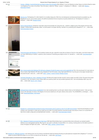 9/7/22, 1:43 PM Advanced View of Projects Raspberry Pi List - Raspberry PI Projects
https://projects-raspberry.com/advanced-view-of-projects-raspberry-pi-list/ 65/156
835. Tutorial – sPiRobot : Control & See what your Robot is seeing from Anywhere Why sPiRobot ? If you are following my blog I always use Arduino Board to make m
I use Raspberry Pi as a brain of my Robot. That’s the reason I called this “PiRobot”. aterials ? 1x Raspberry Pi 1x Webcam…... Listed under: Robotics -
Automation Projects
836. Remote Logic The Raspberry Pi is often hailed for its incredibly cheap price. Other low-cost development and educational boards are available (e.g., the
Beaglebone), but for some of these systems, the additional peripherals that are required can quickly amplify the cost. The Raspberry Pi, however, is
designed…... Listed under: Wireless projects
837. Aaron’s piHouse Monitor ntroduction I have been using microcontrollers for a long time now.  I started in college as part of the program and have never
stopped.  Professionally, educationally, hobby, I've done projects of all types. Recently I decided to try something with a Raspberry Pi.  It is…... Listed under:
Home Automation Projects
838. Home Automation with Raspberry Pi The Surveillance System this year I planned to travel with my family to China for a few weeks, so we had to leave alone
our house. While being on vacation, I wanted to check sometimes if everything was alright at home. So I decided to…... Listed under: Home Automation
Projects
839. Part 2: How to build a High-Definition FPV UAV using a Rasperry PI with HD camera, using a high speed WiFi link This is the second part of a 2-part series on
'How to build a High-Definition FPV UAV using a Raspberry PI with HD camera, using a high speed WiFi link. In my first post on the subject (located here), I
discussed the parts I used, and…... Listed under: Video - Camera - Imaging Projects, Wireless projects
840. 3D Printing MouseAir V2 – Part 1 / Raspberry Pi Project The Mouse Air project has been around in various stages since April of 2014. The goal of the project
(conceived in a bar, the Fedora in Coeur d’Alene Idaho and named by Sarah, the most excellent bartender there.  And some BlueMoon Beer.) was to be
able…... Listed under: How To - DIY - Projects
841. Gertboard Open Collector Drivers: ULN2803APG If you were wondering how to use the open collector drivers on the Gertboard version 1, then you have
come to the right place. As shown in the diagram, the red area marked out is the open collector driver section. The ULN2803APG is a Darlington…... Listed
under: Development Board - Kits Projects
842. Raspberry Pi – homemade level converter for serial communication rs232 3.3 volts to 5 volts TTL for AVR microcontroller I found that the Raspberry Pi serial
interface rs232, described in a older post by myself, was too bulky. Pi and AVR should be connected through a less amount of wires. So I’ve searched the
best hints to solder a cheap and uncomplicated level converter,…... Listed under: Home Automation Projects
843. PIE1 – Raspberry Pi Sends Live Images from Near Space HAB (High Altitude Ballooning) is a growing hobby where enthusiasts use standard weather
balloons to put small payloads typically 100g-1kg into “near space” at altitudes of around 30km or so, carrying a tracking device (so the balloon position is
known throughout the flight) and usually…... Listed under: Video - Camera - Imaging Projects
844. Raspberry Pi – RGB LED conversion I was looking at the cost of an Arduino and Ethernet shield and thinking that they are quite expensive compared with a Raspberry Pi.  So time to
update my Arduino RGB LEDs project to run on a RPi. As noted all over the web the…... Listed under: LED Projects
 