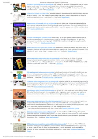 4/1/24, 9:33 AM Advanced View Pic Microcontroller Projects List | PIC Microcontroller
https://pic-microcontroller.com/advanced-view-pic-microcontroller-projects-list/ 114/203
1297. Receive sms gsm module using pic microcontroller GSM modules are fascinating to use especially when our project
requires remote access. These modules could make all actions that our normal mobile phone could do, like
making/receiving a call, sending/receiving a SMS, connecting to internet using GPRS etc. You can also connect a
normal microphone…... Listed under: Phone Projects
1298. contactless tachometer circuit with code A Tachometer is a device which measures the speed of a rotating object like
an electric motor or a crank shaft of a vehicle engine. Speed of an electric motor is determined by the number of
revolutions made by the motor in one minute. In…... Listed under: Motor Projects
1299. password based circuit breaker using pic microcontroller A circuit breaker is an automatically operated electrical
switch designed to protect an electrical circuit from damage caused by overload or short circuit. Its basic function is
to detect a fault condition and interrupt current flow. Unlike a fuse, which operates once and then must be…... Listed
under: Security - Safety Projects
1300. Tv remote controlled home automation system In this project, we are using IR based wireless communication for
controlling home appliances. In this project, Arduino is used for controlling whole the process. We send some
commands to the controlling system by using IR TV/DVD/MP3 remote for controlling AC home appliances. After
receiving…... Listed under: Home Automation Projects
1301. wireless electronics notice board using gsm with code Wireless notice board is very selective term for this project, as
it has a very wide scope rather than just being a simple notice board. First we should understand the purpose of this
project, in this system we can display a message or notice to…... Listed under: Wireless Projects
1302. parking management system project using pic microcontroller In this tutorial, we will discuss the parking
management system project using pic microcontroller that how we can manage our parking with the pic
microcontroller. Items used in this project: Hardware components Res Thin Film 10K Ohm 1% 3/5W Â±50ppm/Â°C
Conformal AXL Thru-Hole Ammo Pack…... Listed under: LED Projects
1303. RFID based electronic lock using pic microcontroller [embed]https://youtu.be/eb15tMjaxyQ[/embed] In these days
we're here with our subsequent assignment that is RFID and keypad primarily based security machine. This
assignment is implemented by means of the use of 8051. often we are able to see RFID tags or card in metro teach
when we're…... Listed under: LCD Projects, Security - Safety Projects
1304. Three phase voltage measurement using pic microcontroller In our day-to-day life, we consume electrical energy for
various purposes such as for powering electrical appliances, gadgets, devices, machines, and so on. So, it is essential
to measure the amount of power consumed to generate electricity bill which is usually done by energy meters.…...
Listed under: Microcontroller Programmer Projects
1305. Vehicle Tracking System Through GPS-GSM Modules So you have got a GSM module lying around like me? Also a
GPS-tracker? We think the same! In this instructables, I will try to guide you how to accomplish your goal from a
newbie's perspective. As I had no previous electrical engineering knowledge (to…... Listed under: Car Projects
1306. accelerometer Based Hand Gesture Controlled Robot using Xbee With this robot, you control everything with your
hand, even the robotic arm! The hand gestures can be programmed differently. Long range with Xbee
communcation! Step 1: Parts Needed Arduino Uno x2 - http://store.arduino.cc/index.php?main_page=produc... Xbee
S2 x2 - https://www.sparkfun.com/products/11217 Xbee shield for Arduino Uno x2
- https://www.sparkfun.com/products/12847 Xbee…... Listed under: Robotics - Automation Projects
1307. Efficient Energy Management System with Smart Grid In this post we will discuss Efficient Energy Management
System with Smart Grid. Smart Energy Management is the system, which uses communication and control centre for
simplifying and upgrading the power system. In this paper, different types of energy management systems are
discussed and also…... Listed under: power - energy projects
1308. IOT Based Temperature data logger using esp8266 and pic microcontroller In this post we will learn IOT based
temperature data logger using esp8266 and pic microcontroller: The project ESP8266 Temperature Logger using
PIC16F887 is build up using PIC16F887 microcontroller (MCU), ESP8266 WiFi module and a ThingSpeak API.
Previously, we posted Arduino and ESP8266 based webserver and…... Listed under: Temperature Measurement
Projects
 