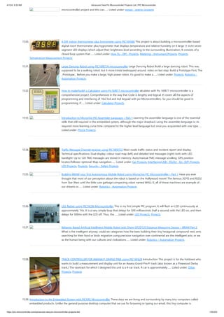 4/1/24, 9:33 AM Advanced View Pic Microcontroller Projects List | PIC Microcontroller
https://pic-microcontroller.com/advanced-view-pic-microcontroller-projects-list/ 135/203
microcontroller project and this can…... Listed under: power - energy projects
1530. A DIY indoor thermometer plus hygrometer using PIC16F688 This project is about building a microcontroller-based
digital room thermometer plus hygrometer that displays temperature and relative humidity on 4 large (1 inch) seven
segment LED displays which adjust their brightness level according to the surrounding illumination. It consists of a
closed loop system that…... Listed under: How To - DIY - Projects, Metering - Instrument Projects, Projects,
Temperature Measurement Projects
1531. Large Dancing Robot using PIC16f877A microcontroller Large Dancing Robot Build a large dancing robot. This was
supposed to be a walking robot, but it more kinda beebopped around. video on last step. Build a Prototype First, The
_Prototype_: Before you make a large, high power robot, it's good to make a…... Listed under: Projects, Robotics -
Automation Projects
1532. How to make(build) a Calculator using Pic16f877 microcontroller alculator with Pic 16f877 microcontroller is a
comprehensive project. Comprehensive in the way that Code is lengthy and logical. It covers all the aspects of
programming and interfacing of 16x2 lcd and 4x4 keypad with pic Microcontrollers. So you should be good in
programming, if…... Listed under: Calculator Projects
1533. Introduction to Microchip PIC Assembler Language – Part 1 Learning the assembler language is one of the essential
skills that still required in the embedded system, although the major drawback using the assembler language is; its
required more learning curve time compared to the higher level language but once you acquainted with one type…...
Listed under: Phone Projects
1534. Traffic Message Channel receiver using PIC18F8722 Main roads traffic status and incident report and display.
Technical specifications: Dual display: colour road map (left) and detailed text messages (right) both with LED
backlight. Up to 120 TMC messages are stored in memory. Auto/manual TMC message scrolling. GPS position
locator/follower optional. Map navigation…... Listed under: Car Projects, Interfacing(USB - RS232 - I2c -ISP) Projects,
LCD Projects, Projects, Security - Safety Projects
1535. Building BRAM your first Autonomous Mobile Robot using Microchip PIC Microcontroller – Part 1 Have you ever
thought that most of our perception about the robot is based on the Hollywood movie! The famous 3CPO and R2D2
from Star Wars until the little cute garbage compacting robot named WALL-E; all of these machines are example of
our dreams or…... Listed under: Robotics - Automation Projects
1536. LED flasher using PIC16C84 Microcontroller This is my first simple PIC program. It will flash an LED continuously at
approximately 1Hz. It is a very simple loop that delays for 500 milliseconds (half a second) with the LED on, and then
delays for 500ms with the LED off. Thus, the…... Listed under: LED Projects, Projects
1537. Behavior Based Artificial Intelligent Mobile Robot with Sharp GP2D120 Distance Measuring Sensor – BRAM Part 2
What is the intelligent anyway; could we categories how the bees building their tiny hexagonal compound nest, ants
searching for their food or birds migration using precision navigation over continental are the intelligent acts; or we
as the human being with our cultures and civilizations…... Listed under: Robotics - Automation Projects
1538. TRACK CONTROLLER FOR AWANA® GRAND PRIX using PIC16F628 Introduction This project is for the hobbiest who
wants to build a measurement and display unit for an Awana Grand Prix® track (also known as a Pinewood Derby
track.) The racetrack for which I designed this unit is a 4-car track. A car is approximately…... Listed under: Other
Projects, Projects
1539. Introduction to the Embedded System with PICAXE Microcontroller These days we are living and surrounding by many tiny computers called
embedded products. Unlike the general purpose desktop computer that we use for browsing or typing our email, this tiny computer is
 