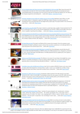 4/1/24, 9:33 AM Advanced View Pic Microcontroller Projects List | PIC Microcontroller
https://pic-microcontroller.com/advanced-view-pic-microcontroller-projects-list/ 137/203
1551. The Line Follower Robot with Texas Instruments 16-Bit MSP430G2231 Microcontroller When Texas Instruments (TI)
introduced their new value line 16-bit microcontroller complete with the programmer and development board
named MSP430 Value Line LaunchPad in the mid of 2010 for only USD 4.30 include the shipping cost, this make it as
the cheapest programmer and development…... Listed under: Robotics - Automation Projects
1552. Prototype: Openbench Logic Sniffer logic analyzer using pic microcontoller Openbench Logic Sniffer is an open
source logic analyzer. It’s designed to support the SUMP logic analyzer software at the lowest possible cost.
Download the source and design files from the Gadget Factory project page. This project started in the comments on
a post. Initial…... Listed under: Other Projects
1553. Logic Probe Plus using PIC12F683 This project is based on a probe logic states, capable of measuring levels from TTL
(5v) to state levels of PLC's (24v). For this we have employed the use of the PIC 12F683 microcontroller, which by its
nature is capable of operating at low voltages,…... Listed under: Metering - Instrument Projects, Projects
1554. Interfacing the Microchip PIC18F Microcontroller Master Synchronous Serial Port (MSSP) to various I2C Devices The
Inter-Integrated Circuit or I2C (read as I square C) bus has been introduced in 1980 by Philips, and has become a de-
facto world standard for data exchange between Microcontroller and various devices such as temperature sensor,
ADC (analog to digital converter), DAC (digital to…... Listed under: Other Projects
1555. PIC Based Message wand The project uses flashing LEDs to present shot message in the air by swinging a wand
around above the head. A perfboard is used to construct the circuit that is powered by 2 coin cells type CR2016. The
power fluctuations from excessive load on the…... Listed under: LED Projects
1556. H-Bridge Microchip PIC Microcontroller PWM Motor Controller One of the advantages using the Microchip PIC
microcontroller Pulse Width Modulation or PWM for short is; this PWM peripheral circuit is designed to control the
DC motor using the full bridge mode PWM feature. The PWM peripheral works by supplying the correct signal to…...
Listed under: PWM Projects
1557. LEDactus using PIC18F1320 Microcontroller The LEDactus is my version of a dry climate niche dweller like a cactus.
LEDactus is immobile and attempts to survive by creating a pleasant display. This is of course in the hopes that
passersby will be so entranced that they will build the LEDactus'…... Listed under: LED Projects, Projects
1558. Controlling a Servo with a PICAXE and an IR Sensor Learn how to combine a PICAXE, IR sensors, and a servo motor
to create a device that responds to a moving stimulus. Spoilers: I hook it up to eyeballs that can follow a finger.
Related Information Servo Motor Control with an Arduino Servo Control with…... Listed under: Motor Projects
1559. Bootloader for 16F87x PIC Microcontrollers A bootloader enables download of hex-files directly into the flash-
memory of a PIC or other microcontroller. The bootloader receives the user program via the PIC's UART and writes it
directly to the program memory (self programming). This feature greatly speeds up the development process,
because…... Listed under: Interfacing(USB - RS232 - I2c -ISP) Projects
1560. DS18S20 interfacing with pic and avr microcontroller Microcontroller BoardsRead the temperature in PIC16F/18F
Primer Board from temperature sensor ds1820. The PIC16F/18F Primer board uses the ADC pin for reading
temperature from temperature sensor ds1820. The reading output is displayed into PC through UART. PIC16F/18F
Development Board The PIC16F/18F Development Board is specifically designed to…... Listed under: Sensor -
Transducer - Detector Projects
1561. A Versatile PIC16F876A Based Robot Design Summary: Our group designed and manufactured a miniature
robotic vehicle that conquers various terrains. The vehicle was designed with a track system which is
powered by two DC motors. The motors use a Quadruple half H ‐Driver in order to drive the motors in both
directions. The track system incorporates a four bar linkage for each tread.…... Listed under: Projects, Robotics -
Automation Projects
1562. IMAR-3 PC-KEYBOARD ADAPTER FOR SPECTRUM using pic16f84 While I was writing some tips to solve problems
about Spectrum' keyboard, some guys asked me for the possibility of using a PC-keyboard coupled by adapter. One
market solution was launched by 'Sintech', but isn't available the scheme nor the program used by inner
microcontroler.…... Listed under: RFID - NFC Projects
1563. F1 Gantry Race Start Lights using PIC16F684 Description Featured in Electronics Weekly Gadget Freak (15/08/2008) The Control board for this
project is now available in kit form or fully assembled and tested. Please visit the Picprojects on-line shop for more details This project provides
 