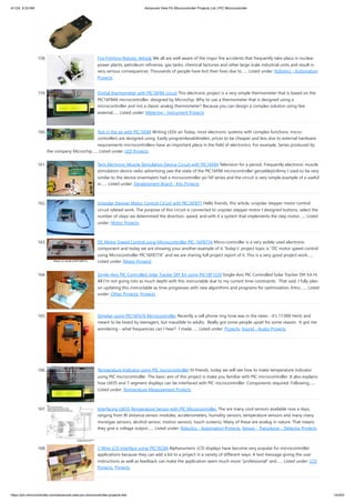 4/1/24, 9:33 AM Advanced View Pic Microcontroller Projects List | PIC Microcontroller
https://pic-microcontroller.com/advanced-view-pic-microcontroller-projects-list/ 15/203
158. Fire Fighting Robotic Vehicle We all are well aware of the major fire accidents that frequently take place in nuclear
power plants, petroleum refineries, gas tanks, chemical factories and other large scale industrial units and result in
very serious consequences. Thousands of people have lost their lives due to…... Listed under: Robotics - Automation
Projects
159. Digital thermometer with PIC16F84 circuit This electronic project is a very simple thermometer that is based on the
PIC16F84A microcontroller, designed by Microchip. Why to use a thermometer that is designed using a
microcontroller and not a classic analog thermometer? Because you can design a complex solution using few
external…... Listed under: Metering - Instrument Projects
160. Text in the air with PIC16F84 Writing LEDs air Today, most electronic systems with complex functions, micro-
controllers are designed using. Easily programlanabilmeleri, prices to be cheaper and less due to external hardware
requirements microcontrollers have an important place in the field of electronics. For example, Series produced by
the company Microchip…... Listed under: LED Projects
161. Tens Electronic Muscle Stimulation Device Circuit with PIC16F84 Television for a period, Frequently electronic muscle
stimulation device radio advertising saw the state of the PIC16F84 microcontroller gerçekleştirilimiş I used to be very
similar to the device onarmıştım had a microcontroller pic16f series and the circuit is very simple example of a useful
in…... Listed under: Development Board - Kits Projects
162. Unipolar Stepper Motor Control Circuit with PIC16F877 Hello friends, this article, unipolar stepper motor control
circuit related work. The purpose of this circuit is connected to unpolar stepper motor I designed buttons, select the
number of steps we determined the direction, speed, and with it a system that implements the step motor…... Listed
under: Motor Projects
163. DC Motor Speed Control using Microcontroller PIC-16F877A Micro-controller is a very widely used electronic
component and today we are showing your another example of it. Today's' project topic is "DC motor speed control
using Microcontroller PIC16F877A" and we are sharing full project report of it. This is a very good project work…...
Listed under: Motor Projects
164. Single-Axis PIC Controlled Solar Tracker DIY Kit using PIC18F1220 Single-Axis PIC Controlled Solar Tracker DIY Kit Hi
All I'm not going into as much depth with this instructable due to my current time constraints. That said, I fully plan
on updating this instructable as time progresses with new algorithms and programs for optimization. Intro:…... Listed
under: Other Projects, Projects
165. Shrieker using PIC16F676 Microcontroller Recently a cell phone ring tone was in the news - it's 17,000 Hertz and
meant to be heard by teenagers, but inaudible to adults. Really got some people upset for some reason. It got me
wondering - what frequencies can I hear? I made…... Listed under: Projects, Sound - Audio Projects
166. Temperature Indicator using PIC microcontroller Hi friends, today we will see how to make temperature indicator
using PIC microcontroller. The basic aim of this project is make you familiar with PIC microcontroller. It also explains
how LM35 and 7 segment displays can be interfaced with PIC microcontroller. Components required: Following…...
Listed under: Temperature Measurement Projects
167. Interfacing LM35 Temperature Sensor with PIC Microcontroller. The are many cool sensors available now a days,
ranging from IR distance sensor modules, accelerometers, humidity sensors, temperature sensors and many many
more(gas sensors, alcohol sensor, motion sensors, touch screens). Many of these are analog in nature. That means
they give a voltage output…... Listed under: Robotics - Automation Projects, Sensor - Transducer - Detector Projects
168. 2-Wire LCD Interface using PIC16C84 Alphanumeric LCD displays have become very popular for microcontroller
applications because they can add a lot to a project in a variety of different ways. A text message giving the user
instructions as well as feedback can make the application seem much more "professional" and…... Listed under: LCD
Projects, Projects
 