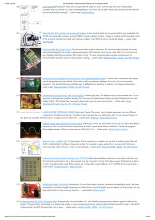4/1/24, 9:33 AM Advanced View Pic Microcontroller Projects List | PIC Microcontroller
https://pic-microcontroller.com/advanced-view-pic-microcontroller-projects-list/ 28/203
306. Green Charger Introduction Have you ever gone to the beach on a hot summer day with your family only to
complain that your phone is so low on battery that you can’t even take a selfie? Have you ever been concerned that
you’re not putting on enough…... Listed under: Phone Projects
307. Blink LED with XC8 compiler using external Oscillator In the simple tutorial we are going to blink few simple led with
PIC18F microcontroller, using an external 20MHz crystal oscillator and the '__Delay ()' function of XC8 Compiler. Most
of the previous tutorials here dealt with internal oscillator of pic18F4550 where mostly the delays…... Listed under:
LED Projects
308. Microcontroller Adc Project Circuit The microcontroller projects resources., Pic microcontroller tutorials, resources
and projects ranging from simple to advanced designs with schematics and source code. free for non-commercial
use.. Related Article Microcontroller Adc Project Circuit : The best microcontroller projects and resources. Pic
microcontroller tutorials, resources and projects ranging…... Listed under: Interfacing(USB - RS232 - I2c -ISP) Projects
309. MICROCONTROLLER BASED INTERFACE UNIT FOR 5KW MICROWAVE OVEN 1. Introduction Microwaves are maybe,
one of the greatest discovers of the 20’th century. With a vavelenght between 30 cm and 3 mm and a power
between 1 mW and 500 KW are practically used in all fields from medicine to industry. Microwave thermal and…...
Listed under: Interfacing(USB - RS232 - I2c -ISP) Projects
310. Homemade Scope Clock DG7 tube and PIC16F876 Powersupply and CRT deflection and microcontroller test circuit. I
was lucky to purcase two used but working DG7 tubes and a transformator cheap, one from Mullard and one from
Phillips. Other CRT Cathode Ray Tube types can be used, you can even rip one from…... Listed under: Home
Automation Projects, How To - DIY - Projects, Projects
311. HAND-GESTURE CONTROLLED ROBOT High-Level Design The project can be logical separated into two different
components: the glove and the car. The glove is the main way the user will interact with the car. Several fingers on
the glove are outfitted with flex sensors to capture events when the…... Listed under: Robotics - Automation Projects
312. 100KHz Square Wave generator using PIC16C84 Following on from the LED flasher circuit, we can reduce the delay in
the loop to 10uS (10 microseconds) and produce a 100Khz square wave. Given a 4 Mhz PIC 16C84, the program
below will generate a 100Khz square wave on PORTA bit 0 (i.e.…... Listed under: Other Projects, Projects
313. Electronic door codelock with PIC description This is my electronic codelock to use with an outdoor gate. The lock
itself is implemented in software. It operates a relay (for example to open a door) for a few seconds if someone
enters the valid code. The secret code can be changed…... Listed under: Interfacing(USB - RS232 - I2c -ISP) Projects
314. Dual programmable keypad code lock using PIC18F452 Open electrical doors with your secret code only! Here are
the technical specifications: Up to two keypads may be connected to drive both relay outputs. Professional, outdoor
or other keypads may be used. Relay outputs are configurable: output voltage +6 to +24VDC (from power input)…...
Listed under: Projects, Security - Safety Projects
315. Whistle Controlled Light Switch Introduction For our final project, we built a whistle controlled light switch. We were
motivated by the daily struggle of getting out of bed to turn on/off the light. You can attach our final product on any
light switch that can be commonly found in…... Listed under: Other Projects
316. Understanding ICSP for PIC Microcontrollers Programming microcontrollers isn't hard. Building a programmer makes a great first electronics
project. The goal of this instructable is to explain the simple 'in circuit serial programming' method used with Microchip PICs. Step 1: Why ICSP?
Programming a big DIP (through hole) chip is easy.…... Listed under: Interfacing(USB - RS232 - I2c -ISP) Projects
 