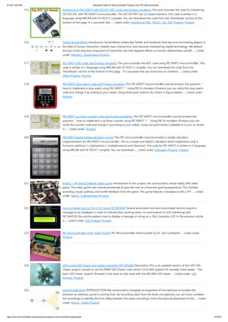 4/1/24, 9:33 AM Advanced View Pic Microcontroller Projects List | PIC Microcontroller
https://pic-microcontroller.com/advanced-view-pic-microcontroller-projects-list/ 47/203
515. Interfacing of PIC16F877 with DS1307 (RTC) code and Proteus simulation This post provides the code for interfacing
DS1307 RTC with PIC16F877 microcontroller. This DS1307 RTC has i2c based interface. This code is written in C
language using MPLAB with HI-TECH C compiler. You can download this code from the 'Downloads' section at the
bottom of this page. It is assumed that…... Listed under: Interfacing(USB - RS232 - I2c -ISP) Projects, Projects
516. Twitter Emote Robot Introduction Social Media outlets like Twitter and Facebook have become dominating players in
the field of human interaction. Indeed many interactions have become mediated by digital technology. We believe
the loss of the physical component of interaction has had negative effects on human relationships overall.…... Listed
under: Robotics - Automation Projects
517. PIC16F877 ADC code and Proteus simulation This post provides the ADC code using PIC16F877 microcontroller. This
code is written in C language using MPLAB with HI-TECH C compiler. You can download this code from the
'Downloads' section at the bottom of this page. It is assumed that you know how to interface…... Listed under:
Other Projects, Projects
518. PIC16F877 stop watch code and Proteus simulation This PIC16F877 microcontroller tutorial answers the question, "
How to implement a stop watch using PIC16F877 ? " Using PIC16 simulator (Proteus) you can verify this stop watch
code and change it according to your needs. Using three push buttons (As shown in figure below)…... Listed under:
Projects
519. PIC16F877 up down counter code and Proteus simulation This PIC16F877 microcontroller tutorial answers the
question, " How to implement a up down counter using PIC16F877 ? " Using PIC16 simulator (Proteus) you can
verify this counter code and change it according to your needs. Using one push button (Labeled as Count, as shown
in…... Listed under: Projects
520. PIC16f877 based simple calculator project This PIC microcontroller tutorial provides a simple calculator
implementation for PIC16F877 microcontroller. This is a simple one digit[1] calculator which implements only 4
functions addition(+), subtraction(-), multiplication(x) and division(/). The code for PIC16F877 is written in C language
using MPLAB with HI-TECH C compiler. You can download…... Listed under: Calculator Projects, Projects
521. Project – VR Sword Defense Video Game Introduction In this project, we constructed a virtual reality (VR) video
game. The video game uses several peripherals to give the user an immersive gaming experience. This includes
providing visual, auditory, and tactile feedback from the game. The game features a headpiece with a TFT…... Listed
under: Game - Entertainment Projects
522. How to display text on 16×2 LCD using PIC18F4550 Several automated and semi-automated devices require a
message to be displayed in order to indicate their working status. In continuation to LCD interfacing with
PIC18F4550, this article explains how to display a message or string on a 16x2 character LCD. In the previous article,
a…... Listed under: LCD Projects, Projects
523. PIC Microcontroller timer Video Project PIC Microcontroller timer/counter by Dr. Tom Lombardo ... Listed under:
Projects
524. UFO round LED Chaser with speed control for PIC16F628A Description This is an updated version of the UFO LED
Chaser project, revised to use the PWM LED Chaser code version 3.0.0 with support for variable chase speed. The
basic LED chaser 'engine' firmware is the same as that used with the 481/483 LED chaser…... Listed under: LED
Projects, Projects
525. Sound Localization INTRODUCTION We constructed a triangular arrangement of microphones to localize the
direction an arbitrary sound is coming from. By recording input from the three microphones, we can cross-correlate
the recordings to identify the time delay between the audio recordings. Since the physical placement of the…... Listed
under: Sound - Audio Projects
 