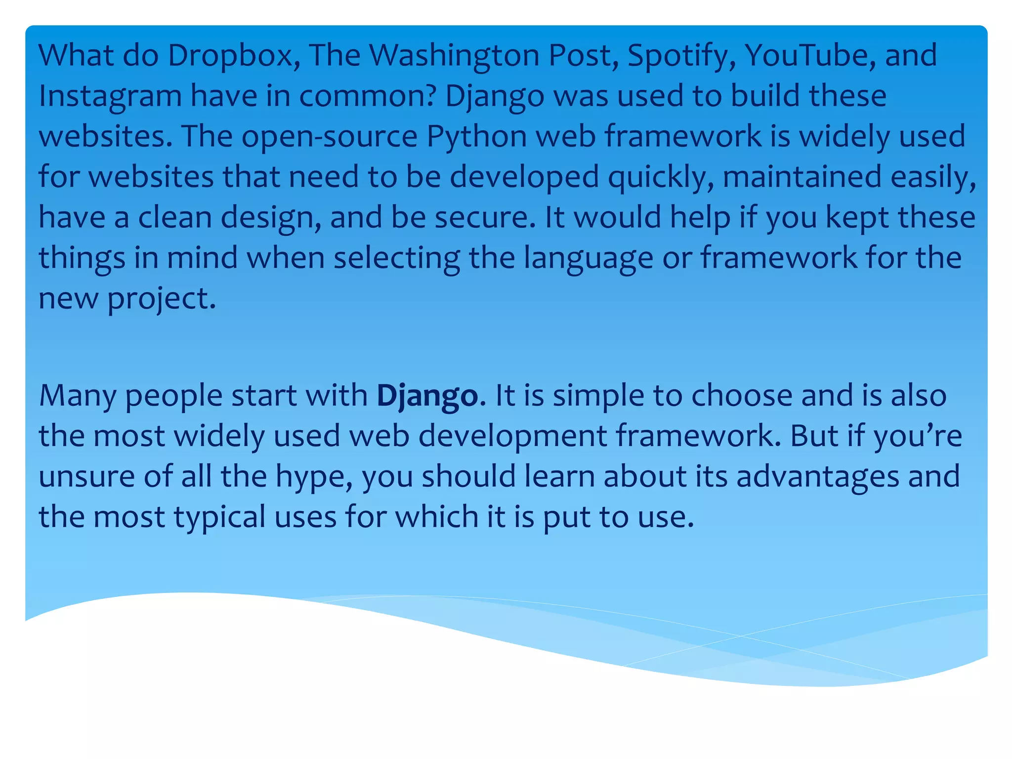 What do Dropbox, The Washington Post, Spotify, YouTube, and
Instagram have in common? Django was used to build these
websites. The open-source Python web framework is widely used
for websites that need to be developed quickly, maintained easily,
have a clean design, and be secure. It would help if you kept these
things in mind when selecting the language or framework for the
new project.
Many people start with Django. It is simple to choose and is also
the most widely used web development framework. But if you’re
unsure of all the hype, you should learn about its advantages and
the most typical uses for which it is put to use.
 