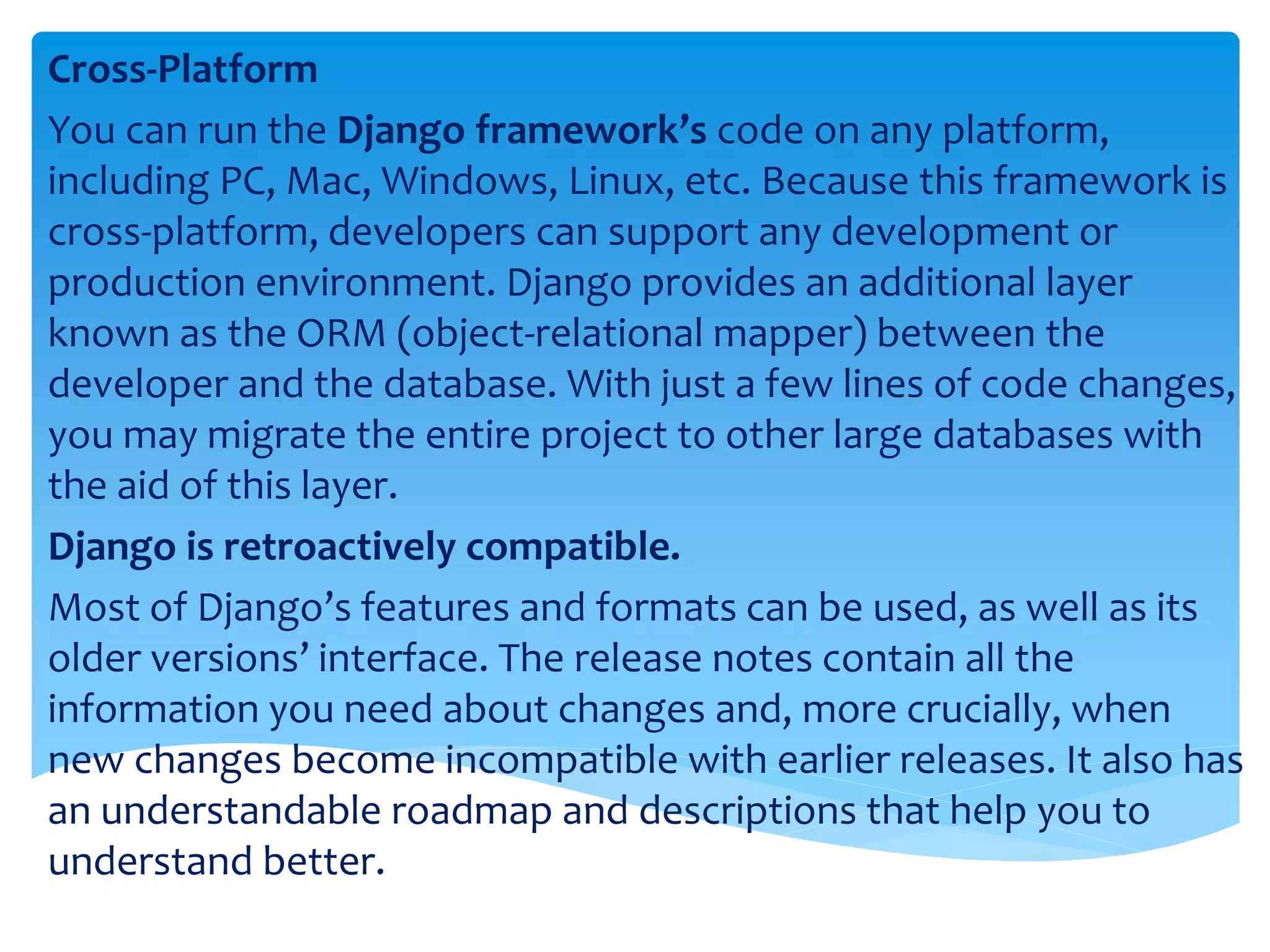 Cross-Platform
You can run the Django framework’s code on any platform,
including PC, Mac, Windows, Linux, etc. Because this framework is
cross-platform, developers can support any development or
production environment. Django provides an additional layer
known as the ORM (object-relational mapper) between the
developer and the database. With just a few lines of code changes,
you may migrate the entire project to other large databases with
the aid of this layer.
Django is retroactively compatible.
Most of Django’s features and formats can be used, as well as its
older versions’ interface. The release notes contain all the
information you need about changes and, more crucially, when
new changes become incompatible with earlier releases. It also has
an understandable roadmap and descriptions that help you to
understand better.
 