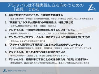 ©	
  2015	
  ZEN	
  ARCHITECTS	
  Co.,Ltd.
アジャイルは不不確実性に⽴立立ち向かうための
「道具」である
1. 未来が想定できるかどうか。不不確実性を認識識する
• 想定できるなら「予測型」で計画駆動が前提。できない計画は⽴立立てない、そこに不不確実性がある
2. “事業者”と“システム提供者”の不不確実性は、特性が異異なる
• システム開発のリスクは「要求」「技術」「スキル」
3. アジャイルは、不不確実性と開発効率率率に対するソリューション
• 各施策やプラクティスは、ソフトウェアエンジニアリングの歴史の延⻑⾧長線上にある
4. エンタープライズアジャイルは、単にアジャイルの適⽤用範囲を広げたもの
• そのぶん、シンプルさは損なわれている
5. ”アジャイル適⽤用時の不不確実性”に⽴立立ち向かうためのソリューション
• システム提供者が直⾯面する「新規性」「⾒見見積り」「規模拡⼤大」をまとめて「エンタープライズ」
6. アジャイルは、思ったよりもうまく設計されている
• 単⼀一のプラクティス適⽤用よりも、まとめて適⽤用した⽅方がうまくいく
7. アジャイルは、組織が⼿手にすることのできる新たな「道具」に過ぎない
• 適切切な局⾯面で、適切切に組み合わせて利利⽤用できれば良良い。道具として使えるようになっておく
35
 