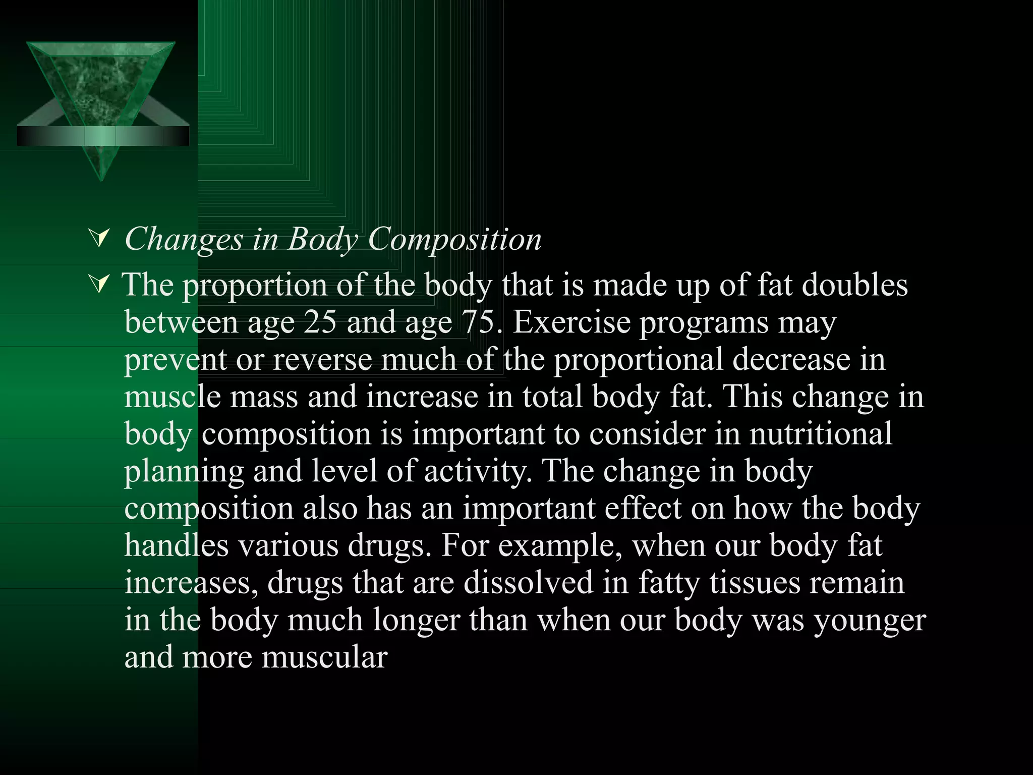  Changes in Body Composition
 The proportion of the body that is made up of fat doubles
between age 25 and age 75. Exercise programs may
prevent or reverse much of the proportional decrease in
muscle mass and increase in total body fat. This change in
body composition is important to consider in nutritional
planning and level of activity. The change in body
composition also has an important effect on how the body
handles various drugs. For example, when our body fat
increases, drugs that are dissolved in fatty tissues remain
in the body much longer than when our body was younger
and more muscular
 
