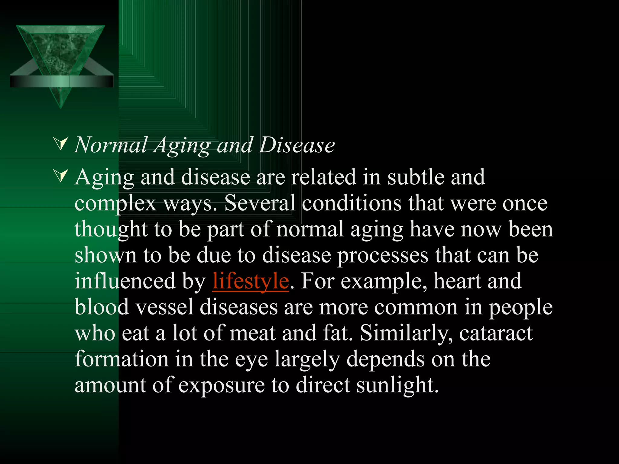  Normal Aging and Disease
 Aging and disease are related in subtle and
complex ways. Several conditions that were once
thought to be part of normal aging have now been
shown to be due to disease processes that can be
influenced by lifestyle. For example, heart and
blood vessel diseases are more common in people
who eat a lot of meat and fat. Similarly, cataract
formation in the eye largely depends on the
amount of exposure to direct sunlight.
 