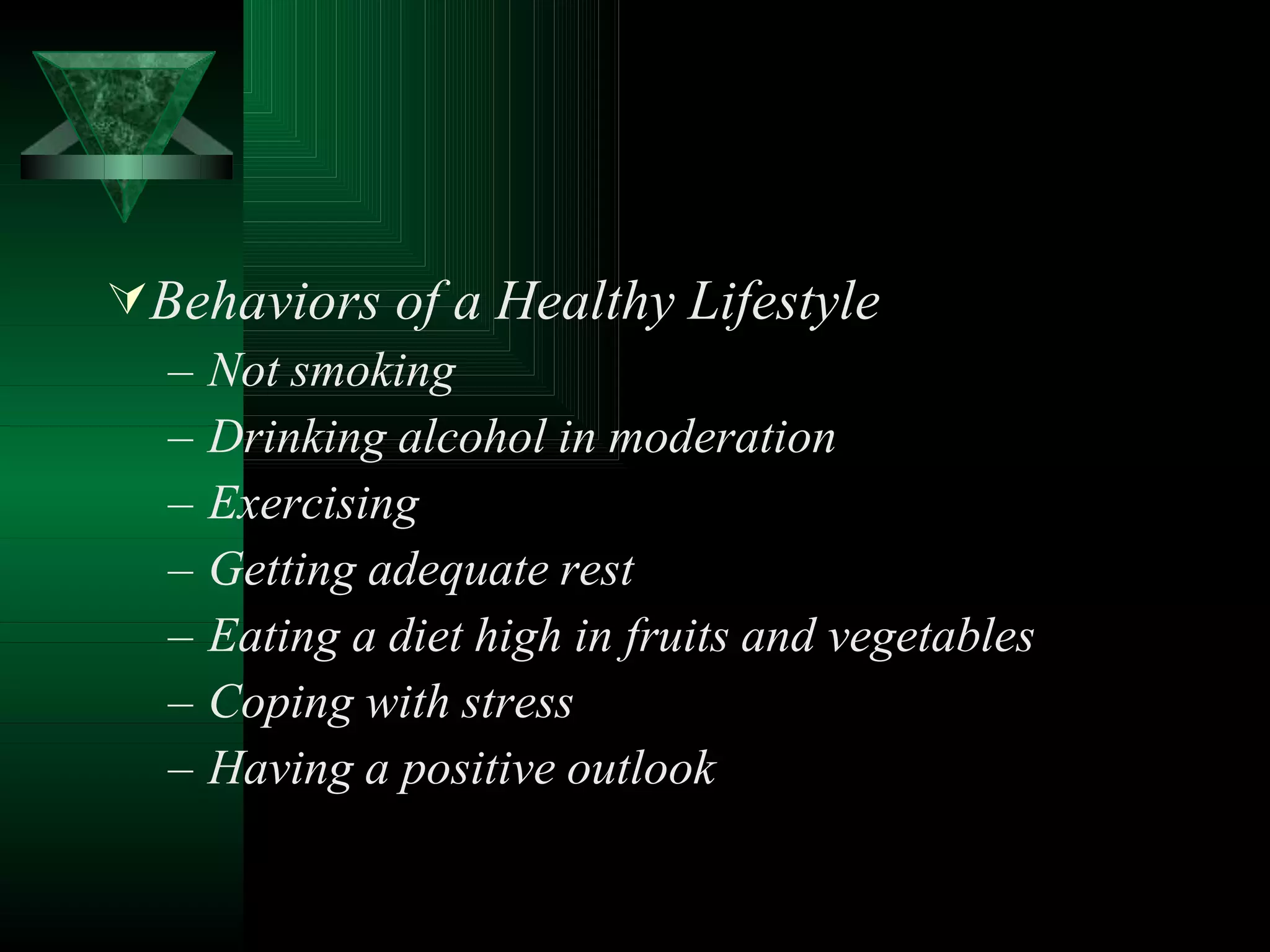 Behaviors of a Healthy Lifestyle
– Not smoking
– Drinking alcohol in moderation
– Exercising
– Getting adequate rest
– Eating a diet high in fruits and vegetables
– Coping with stress
– Having a positive outlook
 