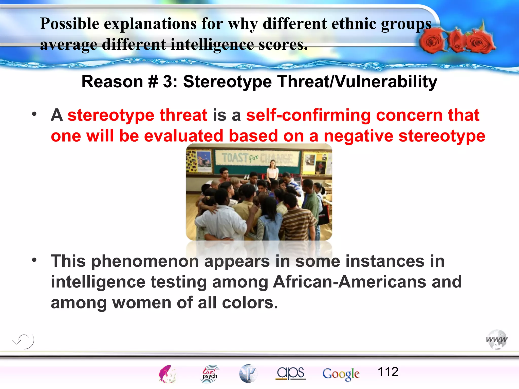 Possible explanations for why different ethnic groups
average different intelligence scores.
Reason # 3: Stereotype Threat/Vulnerability
• A stereotype threat is a self-confirming concern that
one will be evaluated based on a negative stereotype

• This phenomenon appears in some instances in
intelligence testing among African-Americans and
among women of all colors.

Cognition

Concepts

Problems

A.I.

Creativity

Intelligence

I.Q.

Wechsler

Bias

Delay

Terman

Heredity

112

Gardner
Animal

 