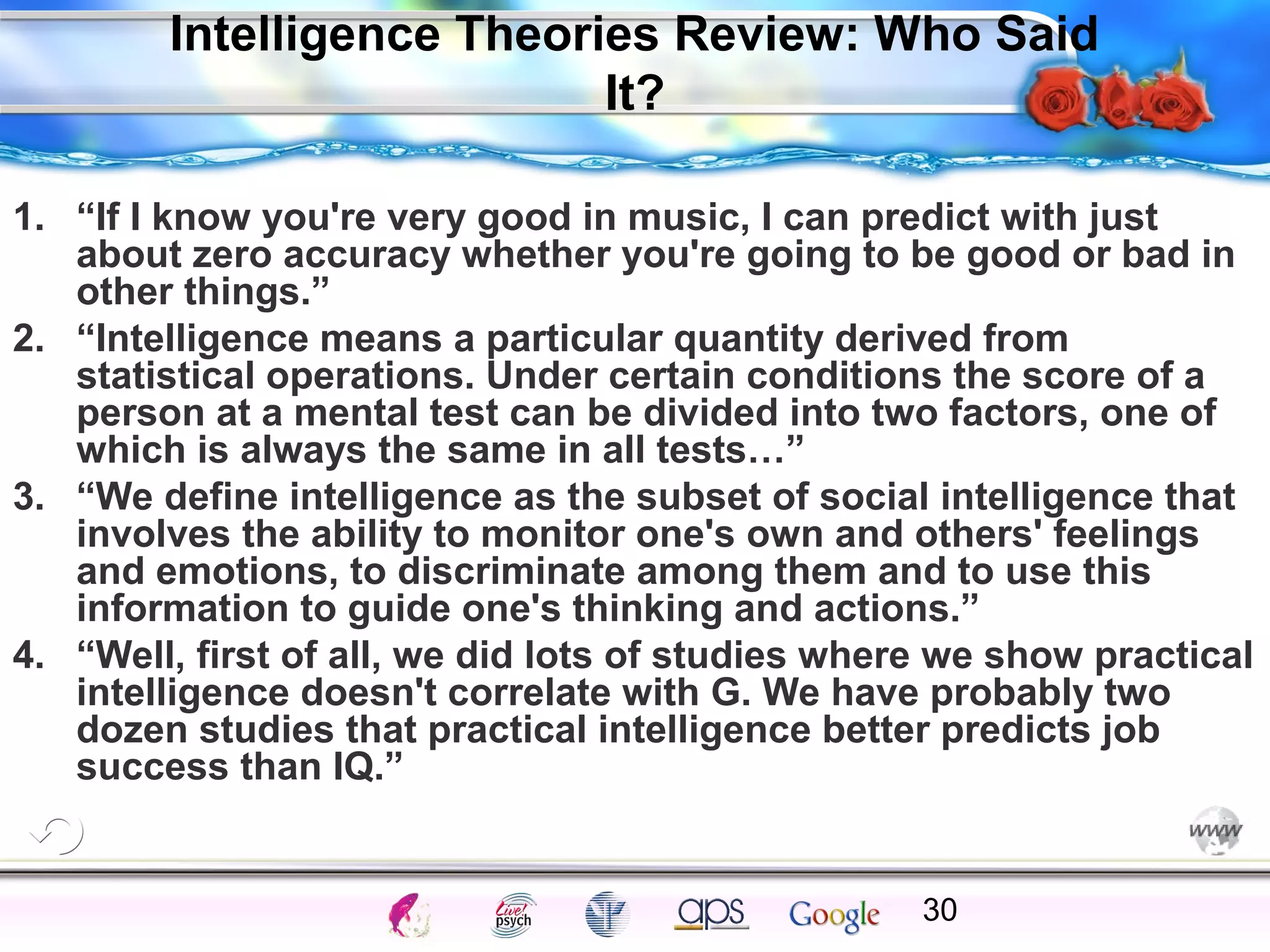 Intelligence Theories Review: Who Said
It?
1. “If I know you're very good in music, I can predict with just
about zero accuracy whether you're going to be good or bad in
other things.”
2. “Intelligence means a particular quantity derived from
statistical operations. Under certain conditions the score of a
person at a mental test can be divided into two factors, one of
which is always the same in all tests…”
3. “We define intelligence as the subset of social intelligence that
involves the ability to monitor one's own and others' feelings
and emotions, to discriminate among them and to use this
information to guide one's thinking and actions.”
4. “Well, first of all, we did lots of studies where we show practical
intelligence doesn't correlate with G. We have probably two
dozen studies that practical intelligence better predicts job
success than IQ.”

Cognition

Concepts

Problems

A.I.

Creativity

Intelligence

I.Q.

Wechsler

Bias

Delay

Terman

Heredity

30

Gardner
Animal

 