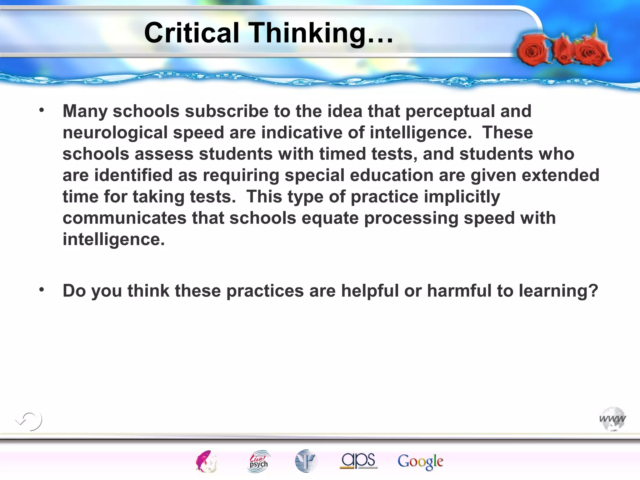 Critical Thinking…
•

Many schools subscribe to the idea that perceptual and
neurological speed are indicative of intelligence. These
schools assess students with timed tests, and students who
are identified as requiring special education are given extended
time for taking tests. This type of practice implicitly
communicates that schools equate processing speed with
intelligence.

•

Do you think these practices are helpful or harmful to learning?

Cognition

Concepts

Problems

A.I.

Creativity

Intelligence

I.Q.

Wechsler

Bias

Delay

Terman

Heredity

Gardner
Animal

 
