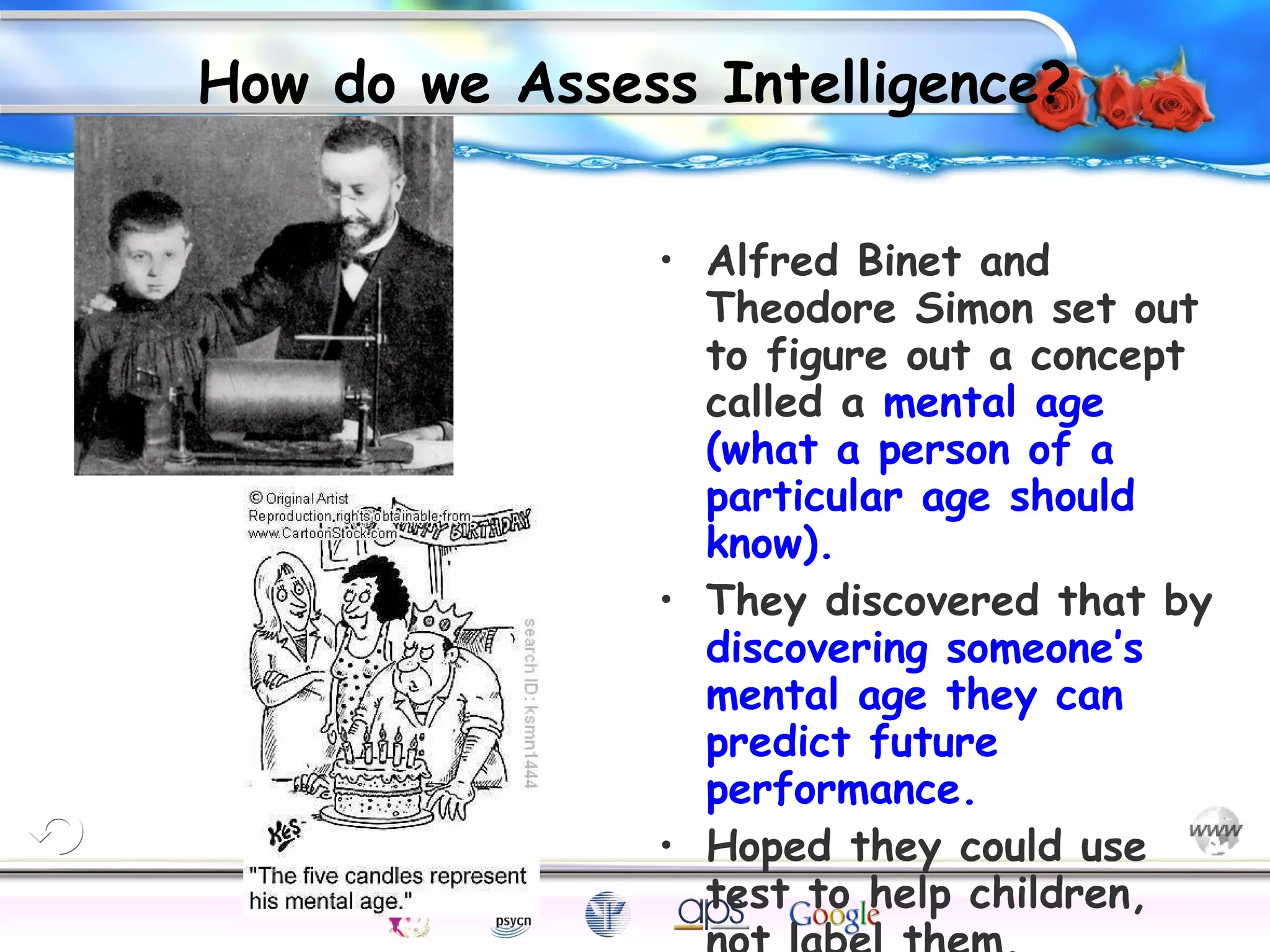 How do we Assess Intelligence?

Cognition

Concepts

Problems

A.I.

I.Q.

Wechsler

Bias

Delay

• Alfred Binet and
Theodore Simon set out
to figure out a concept
called a mental age
(what a person of a
particular age should
know).
• They discovered that by
discovering someone’s
mental age they can
predict future
performance.
• Hoped they could use
test to help children,
Creativity

Intelligence

Terman

Heredity

Gardner
Animal

 