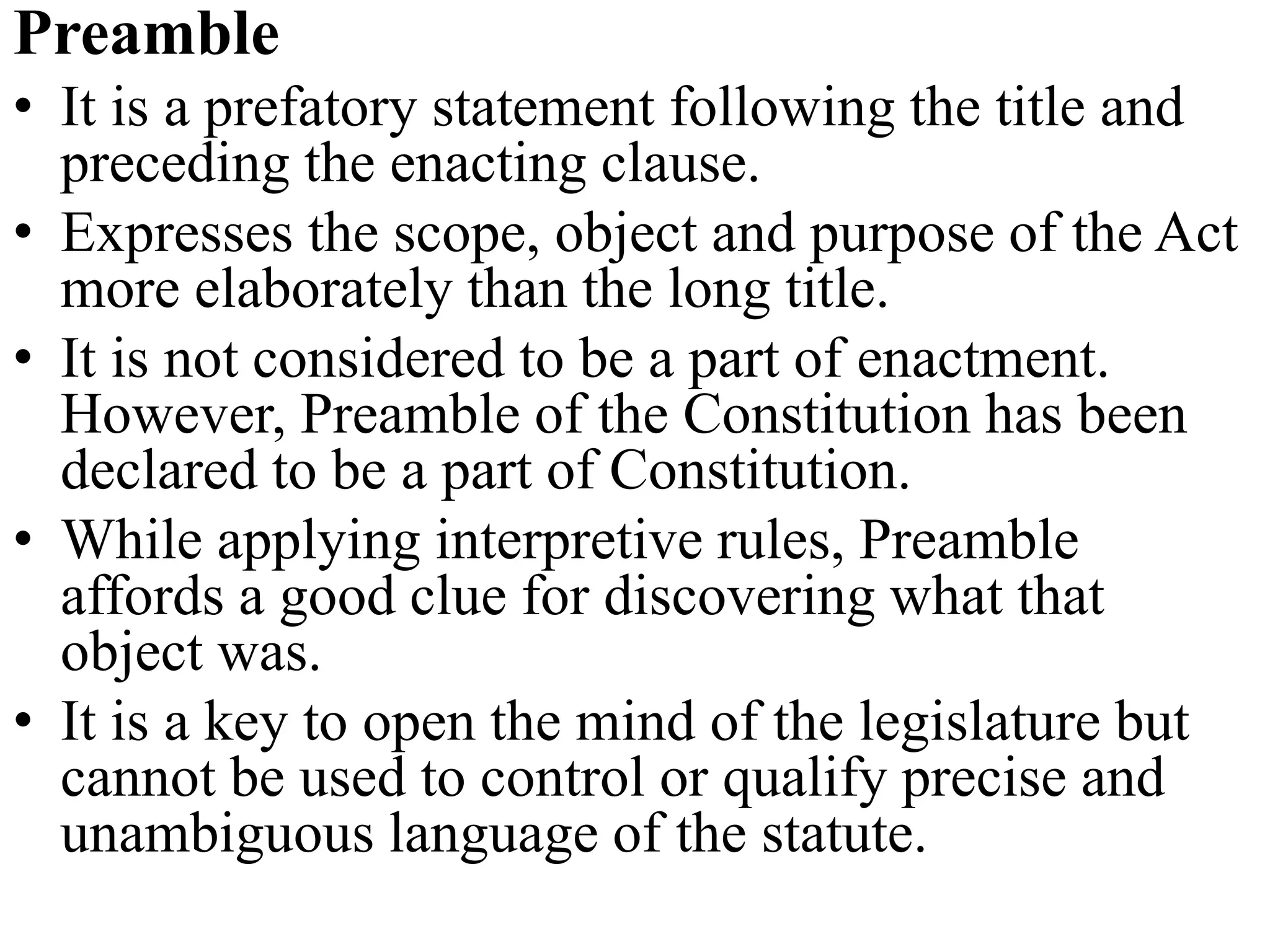 Preamble
• It is a prefatory statement following the title and
preceding the enacting clause.
• Expresses the scope, object and purpose of the Act
more elaborately than the long title.
• It is not considered to be a part of enactment.
However, Preamble of the Constitution has been
declared to be a part of Constitution.
• While applying interpretive rules, Preamble
affords a good clue for discovering what that
object was.
• It is a key to open the mind of the legislature but
cannot be used to control or qualify precise and
unambiguous language of the statute.
 