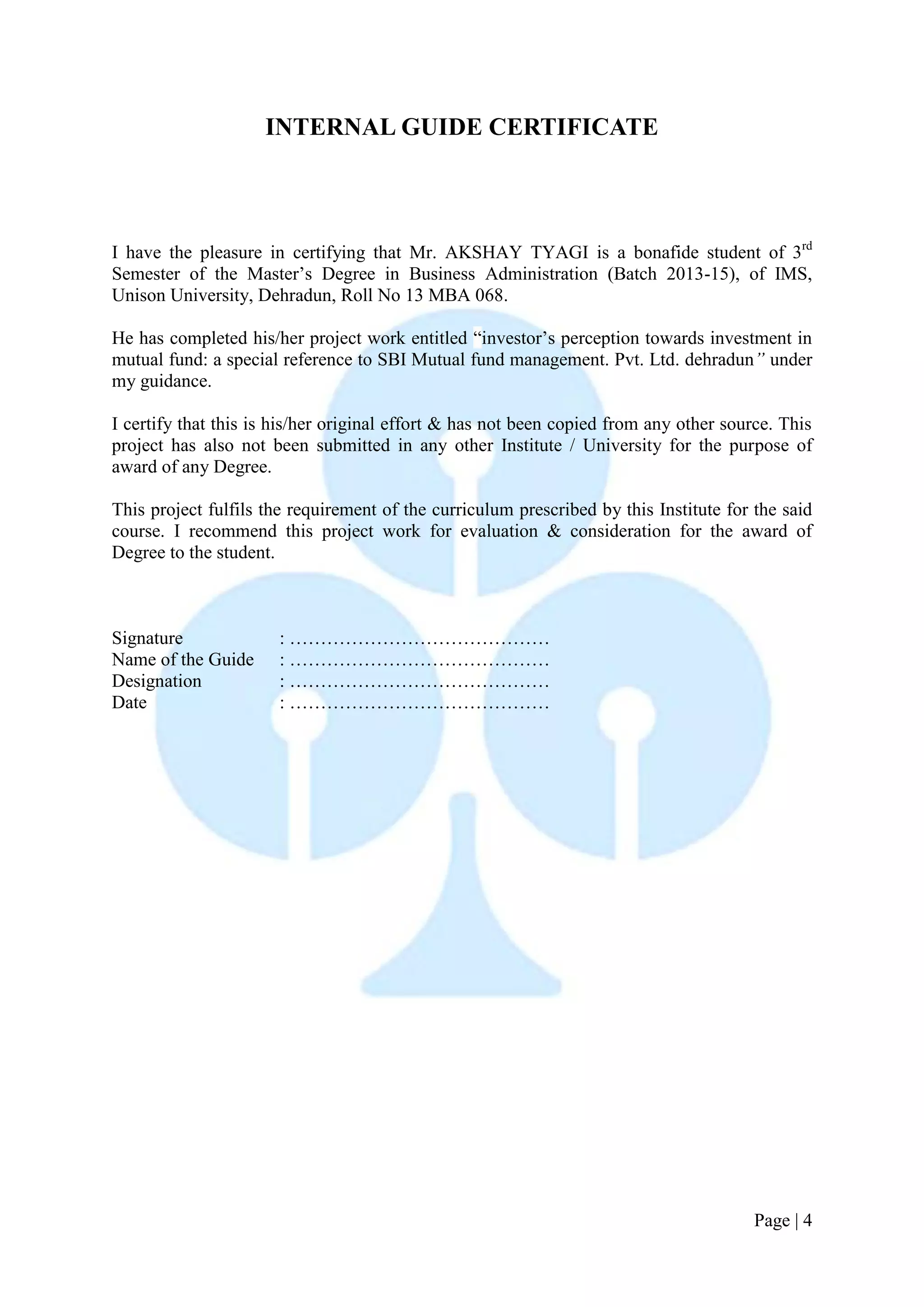 Page | 4 
INTERNAL GUIDE CERTIFICATE 
I have the pleasure in certifying that Mr. AKSHAY TYAGI is a bonafide student of 3rd Semester of the Master’s Degree in Business Administration (Batch 2013-15), of IMS, Unison University, Dehradun, Roll No 13 MBA 068. 
He has completed his/her project work entitled “investor’s perception towards investment in mutual fund: a special reference to SBI Mutual fund management. Pvt. Ltd. dehradun” under my guidance. 
I certify that this is his/her original effort & has not been copied from any other source. This project has also not been submitted in any other Institute / University for the purpose of award of any Degree. 
This project fulfils the requirement of the curriculum prescribed by this Institute for the said course. I recommend this project work for evaluation & consideration for the award of Degree to the student. 
Signature : …………………………………… 
Name of the Guide : …………………………………… 
Designation : …………………………………… 
Date : …………………………………… 
 