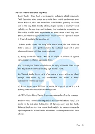 Page | 26 
 Based on their investment objective: 
Equity funds: These funds invest in equities and equity related instruments. With fluctuating share prices, such funds show volatile performance, even losses. However, short term fluctuations in the market, generally smoothens out in the long term, thereby offering higher returns at relatively lower volatility. At the same time, such funds can yield great capital appreciation as, historically, equities have outperformed all asset classes in the long term. Hence, investment in equity funds should be considered for a period of at least 3-5 years. It can be further classified as: 
i) Index funds- In this case a key stock market index, like BSE Sensex or Nifty is tracked. Their portfolio mirrors the benchmark index both in terms of composition and individual stock weightages. 
ii) Equity diversified funds- 100% of the capital is invested in equities spreading across different sectors and stocks. 
iii|) Dividend yield funds- it is similar to the equity diversified funds except that they invest in companies offering high dividend yields. 
iv) Thematic funds- Invest 100% of the assets in sectors which are related through some theme. e.g. -An infrastructure fund invests in power, construction, cements sectors etc. 
v) Sector funds- Invest 100% of the capital in a specific sector. e.g. - A banking sector fund will invest in banking stocks. 
vi) ELSS- Equity Linked Saving Scheme provides tax benefit to the investors. 
Balanced fund: Their investment portfolio includes both debt and equity. As a result, on the risk-return ladder, they fall between equity and debt funds. Balanced funds are the ideal mutual funds vehicle for investors who prefer spreading their risk across various instruments. Following are balanced funds classes: 
 