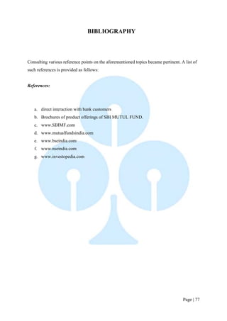 Page | 77 
BIBLIOGRAPHY 
Consulting various reference points on the aforementioned topics became pertinent. A list of such references is provided as follows: 
References: 
a. direct interaction with bank customers 
b. Brochures of product offerings of SBI MUTUL FUND. 
c. www.SBIMF.com 
d. www.mutualfundsindia.com 
e. www.bseindia.com 
f. www.nseindia.com 
g. www.investopedia.com 
 