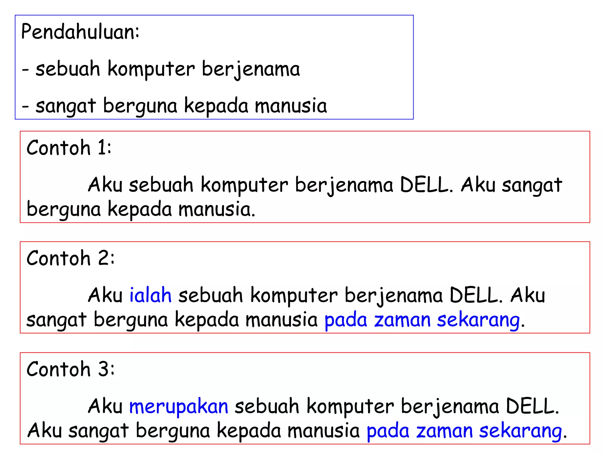 Pendahuluan:
- sebuah komputer berjenama
- sangat berguna kepada manusia

Contoh 1:
      Aku sebuah komputer berjenama DELL. Aku sangat
berguna kepada manusia.

Contoh 2:
      Aku ialah sebuah komputer berjenama DELL. Aku
sangat berguna kepada manusia pada zaman sekarang.

Contoh 3:
      Aku merupakan sebuah komputer berjenama DELL.
Aku sangat berguna kepada manusia pada zaman sekarang.
 