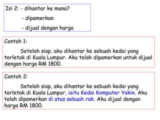 Isi 2: - dihantar ke mana?
      - dipamerkan
      - dijual dengan harga

Contoh 1:
      Setelah siap, aku dihantar ke sebuah kedai yang
terletak di Kuala Lumpur. Aku telah dipamerkan untuk dijual
dengan harga RM 1800.

Contoh 2:
       Setelah siap, aku dihantar ke sebuah kedai yang
terletak di Kuala Lumpur, iaitu Kedai Komputer Yakin. Aku
telah dipamerkan di atas sebuah rak. Aku dijual dengan
harga RM 1800.
 