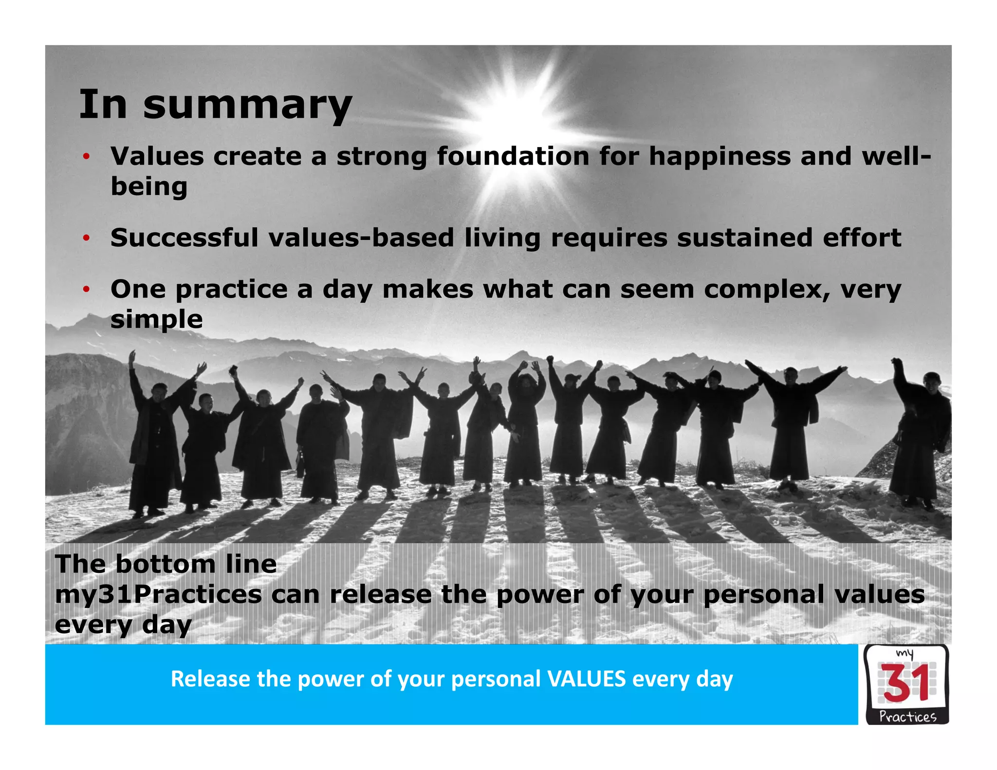 Release the power of your organisation’s VALUES every dayRelease the power of your personal VALUES every day
• Values create a strong foundation for happiness and well-
being
• Successful values-based living requires sustained effort
• One practice a day makes what can seem complex, very
simple
The bottom line
my31Practices can release the power of your personal values
every day
In summary
 