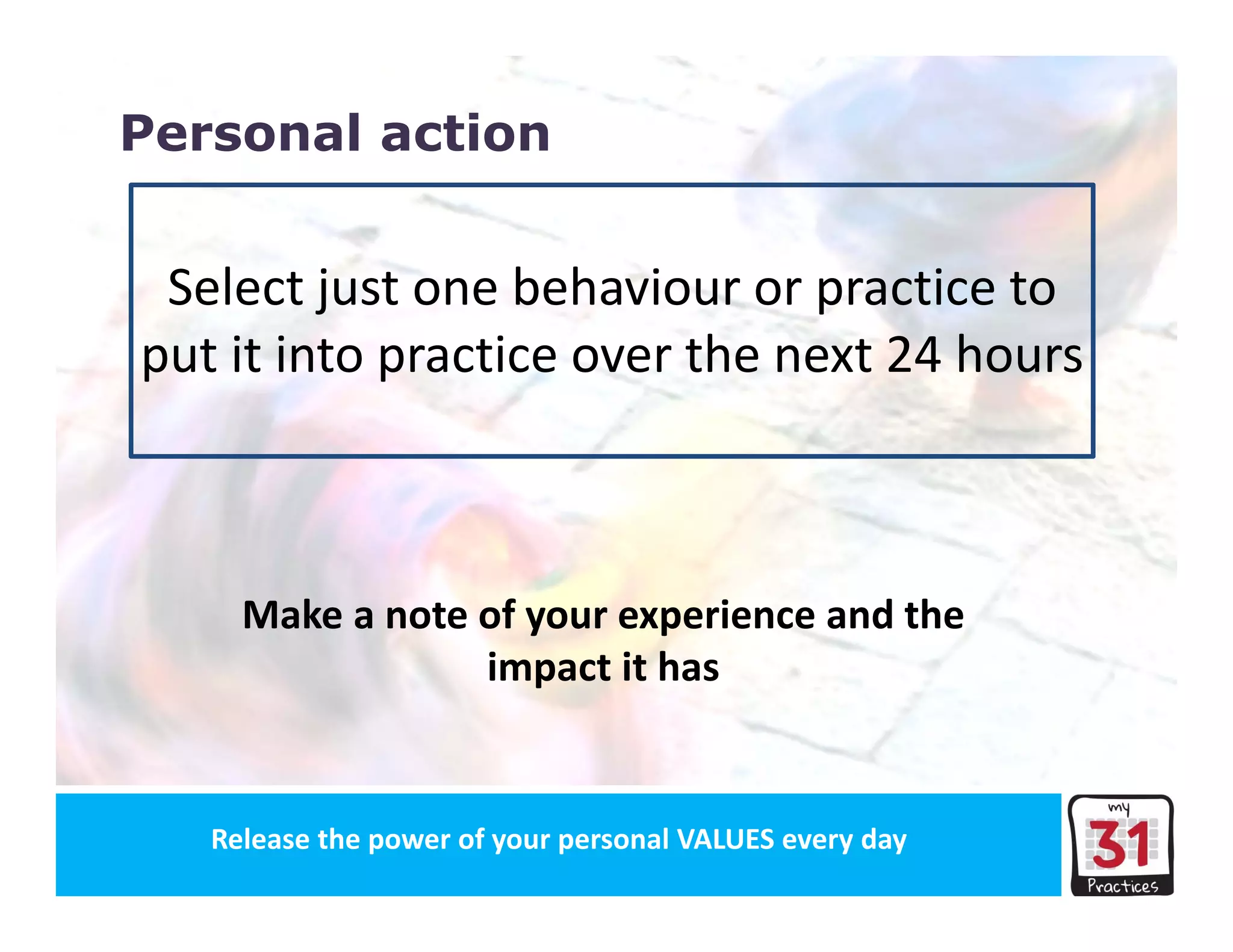 Release the power of your organisation’s VALUES every dayRelease the power of your personal VALUES every day
Personal action
Select just one behaviour or practice to 
put it into practice over the next 24 hours
Make a note of your experience and the 
impact it has
 