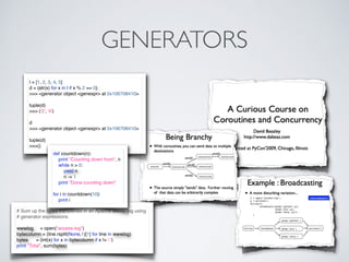 GENERATORS
l = [1, 2, 3, 4, 5]
d = (str(x) for x in l if x % 2 == 0)
>>> <generator object <genexpr> at 0x106708410>
tuple(d)
>>> ('2', '4')
d
>>> <generator object <genexpr> at 0x106708410>
tuple(d)
>>>()
# Sum up the bytes transferred in an Apache server log using
# generator expressions
wwwlog = open("access-log")
bytecolumn = (line.rsplit(None,1)[1] for line in wwwlog)
bytes = (int(x) for x in bytecolumn if x != '-')
print "Total", sum(bytes)
def countdown(n):
print "Counting down from", n
while n > 0:
yield n
n -= 1
print "Done counting down"
for i in countdown(10):
print i
 