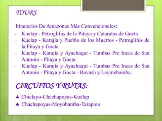 LAGUNA DE POMACOCHAS:Ubicado a 86 kilómetros de la ciudad de Chachapoyas. Rodeada de totorales sus aguas presentan un color verde azulado debido a las corrientes subterráneas que la alimentan. CATARATA DE YUMBILLA: La cascada mide 895,4 metros de altura. Fue descubierta en el año 2007. Y es la tercera catarata más alta del mundo.PURUN LLACTA: Se encuentra ubicado en el distrito de Cheto, Provincia de Chachapoyas, Es un centro habitacional con características urbanas, que perteneció al Reino de los Chachapoyas, sus construcciones son de piedra con argamasa de barro y con decoraciones de figuras geométricas en los muros,