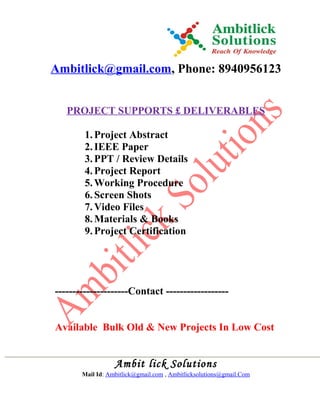 Ambitlick@gmail.com, Phone: 8940956123
PROJECT SUPPORTS £ DELIVERABLES
1.Project Abstract
2.IEEE Paper
3.PPT / Review Details
4.Project Report
5.Working Procedure
6.Screen Shots
7.Video Files
8.Materials & Books
9.Project Certification
---------------------Contact ------------------
Available Bulk Old & New Projects In Low Cost
Ambit lick Solutions
Mail Id: Ambitlick@gmail.com , Ambitlicksolutions@gmail.Com
 