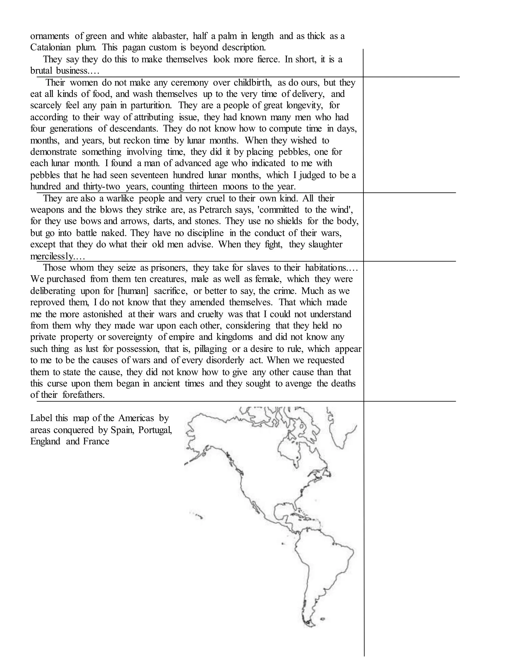ornaments of green and white alabaster, half a palm in length and as thick as a 
Catalonian plum. This pagan custom is beyond description. 
They say they do this to make themselves look more fierce. In short, it is a 
brutal business.… 
Their women do not make any ceremony over childbirth, as do ours, but they 
eat all kinds of food, and wash themselves up to the very time of delivery, and 
scarcely feel any pain in parturition. They are a people of great longevity, for 
according to their way of attributing issue, they had known many men who had 
four generations of descendants. They do not know how to compute time in days, 
months, and years, but reckon time by lunar months. When they wished to 
demonstrate something involving time, they did it by placing pebbles, one for 
each lunar month. I found a man of advanced age who indicated to me with 
pebbles that he had seen seventeen hundred lunar months, which I judged to be a 
hundred and thirty-two years, counting thirteen moons to the year. 
They are also a warlike people and very cruel to their own kind. All their 
weapons and the blows they strike are, as Petrarch says, 'committed to the wind', 
for they use bows and arrows, darts, and stones. They use no shields for the body, 
but go into battle naked. They have no discipline in the conduct of their wars, 
except that they do what their old men advise. When they fight, they slaughter 
mercilessly.… 
Those whom they seize as prisoners, they take for slaves to their habitations.… 
We purchased from them ten creatures, male as well as female, which they were 
deliberating upon for [human] sacrifice, or better to say, the crime. Much as we 
reproved them, I do not know that they amended themselves. That which made 
me the more astonished at their wars and cruelty was that I could not understand 
from them why they made war upon each other, considering that they held no 
private property or sovereignty of empire and kingdoms and did not know any 
such thing as lust for possession, that is, pillaging or a desire to rule, which appear 
to me to be the causes of wars and of every disorderly act. When we requested 
them to state the cause, they did not know how to give any other cause than that 
this curse upon them began in ancient times and they sought to avenge the deaths 
of their forefathers. 
Label this map of the Americas by 
areas conquered by Spain, Portugal, 
England and France 
