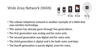 Wide Area Network (WAN)
• The cellular telephone network is another example of a WAN that
uses wireless technology.
• This system has already gone through five generations.
• The first generation was analog and for voice only.
• The second generation was digital and for voice only.
• The third generation is digital and is for both voice and data.
• The fourth generation is purely digital, even for voice.
 